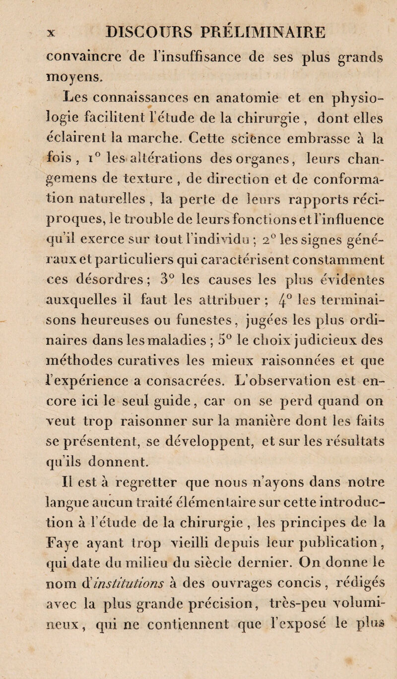 convaincre de l’insuffisance de ses plus grands moyens. Les connaissances en anatomie et en physio¬ logie facilitent l’étude de la chirurgie , dont elles éclairent la marche. Cette science embrasse à la fois, les altérations des organes, leurs chan- gemens de texture , de direction et de conforma¬ tion naturelles , la perte de leurs rapports réci¬ proques, le trouble de leurs fonctions et l’influence qu’il exerce sur tout l’individu ; 2^ les signes géné¬ raux et particuliers qui caractérisent constamment ces désordres ; 3° les causes les plus évidentes auxquelles il faut les attribuer ; 4° terminai¬ sons heureuses ou funestes, jugées les plus ordi¬ naires dans les maladies ; 5® le choix judicieux des méthodes curatives les mieux raisonnées et que l’expérience a consacrées. L’observation est en¬ core ici le seul guide, car on se perd quand on veut trop raisonner sur la manière dont les faits se présentent, se développent, et sur les résultats qu’ils donnent. Il est à regretter que nous n’ayons dans notre langue aucun traité élémentaire sur cette introduc¬ tion à l’étude de la chirurgie , les principes de la Eaye ayant trop vieilli depuis leur publication, qui date du milieu du siècle dernier. On donne le nom ^institutions à des ouvrages concis, rédigés avec la plus grande précision, très-peu volumi¬ neux , qui ne contiennent que l’exposé le plus