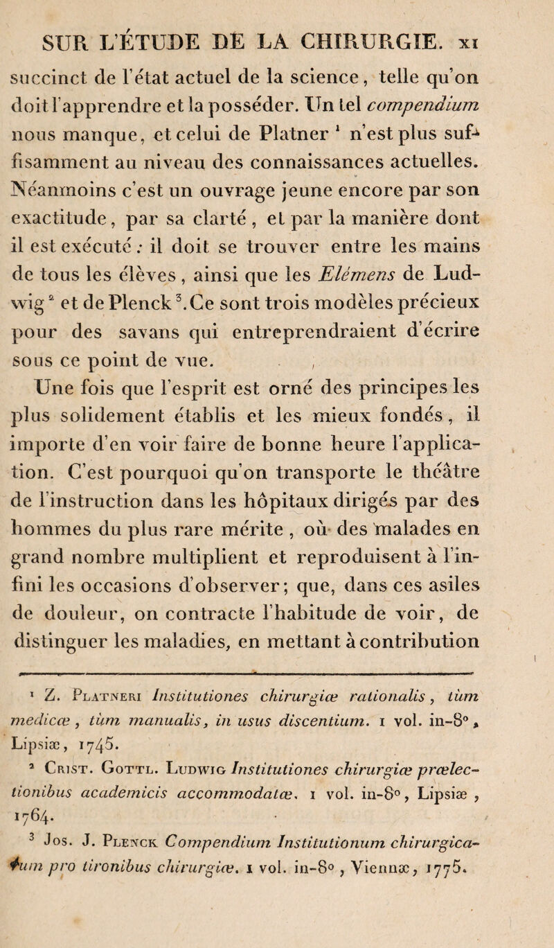 succinct de l’état actuel de la science, telle qu’on doit l’apprendre et la posséder. Un tel compendium nous manque, et celui de Platner * n’est plus suU fisamment au niveau des connaissances actuelles. Néanmoins c’est un ouvrage jeune encore par son exactitude, par sa clarté , et par la manière dont il est exécuté ; il doit se trouver entre les mains de tous les élèves , ainsi que les Elémens de Lud¬ wig et de Plenck Ce sont trois modèles précieux pour des savans qui entreprendraient d écrire sous ce point de vue. , Une fois que l’esprit est orné des principes les plus solidement établis et les mieux fondés, il importe d’en voir faire de bonne heure l’applica¬ tion. C’est pourquoi qu’on transporte le théâtre de l’instruction dans les hôpitaux dirigé.s par des hommes du plus rare mérite , ou des malades en grand nombre multiplient et reproduisent à l’in¬ fini les occasions d’observer; que, dans ces asiles de douleur, on contracte l’habitude de voir, de distinguer les maladies, en mettant à contribution * Z. Platneri Institutiones chirurgiœ rationalis, tüm medicæ , tüm inanualis, in usus discentium. i vol. in-8®, Lipslæ, 1745. ’ Crist. Gottl. Ludwig Institutiones chirurgice prœlec- tionibus academicis accommodatœ. i vol. in-S®, Lipsiæ , 1764. ^ Jos. J. Ple^ick Com.pendium Institutionum chirurgica- 4‘uin pro tironibus chinirgiæ. i vol. în-80 , Vieimæ, 1775»