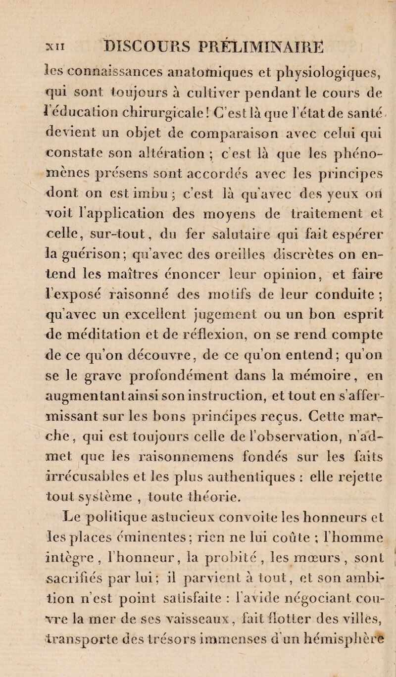 les connaissances anatofniqiies et physiologiques, qui sont toujours à cultiver pendant le cours de 1 éducation chirurgicale ! C’est là que l’état de santé, devient un objet de comparaison avec celui qui constate son altération ; c est là que les phéno¬ mènes présens sont accordés avec les principes dont on est imbu, c’est là qu’avec des yeux ori voit l’application des moyens de traitement et celle, sur-tout, du fer salutaire qui fait espérer la guérison; qu’avec des oreilles discrètes on en¬ tend les maîtres énoncer leur opinion, et faire l’exposé raisonné des motifs de leur conduite ; qu’avec un excellent jugement ou un bon esprit de méditation et de réflexion, on se rend compte de ce qu’on découvre, de ce qu’on entend; qu’on se le grave profondément dans la mémoire, en augmentant ainsi son instruction, et tout en s’affer¬ missant sur les bons principes reçus. Cette maiv che, qui est toujours celle de l’observation, n’ad¬ met que les raisonnemens fondés sur les faits irrécusables et les plus authentiques : elle rejette tout système , toute théorie. Le politique astucieux convoite les honneurs et les places éminentes; rien ne lui coûte ; Fhomme intègre , l’honneur, la probité , les mœurs , sont sacrifiés par lui; il parvient à tout, et son ambi¬ tion n’est point satisfaite : l’avide négociant cou¬ vre la mer de ses vaisseaux, fait flotter des villes, transporte des trésors immenses d’un hémisphère