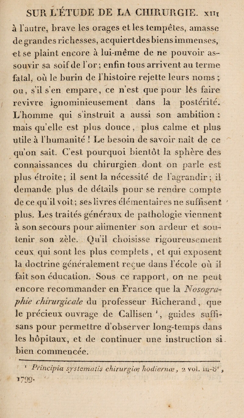 à l’autre, brave les orages et les tempêtes, amasse de grandes richesses, acquiert des biens immenses, ^t se plaint encore à lui-même de ne pouvoir as¬ souvir sa soif de For ; enfin tous arrivent au terme fatal, où le burin de Fhistoire rejette leurs noms ; ou, s’il s’en empare, ce n’est que pour lés faire revivre ignominieusement dans la postérité. L’homme qui s’instruit a aussi son ambition ; mais qu’elle est plus douce , plus calme et plus utile à l’humanité ! Le besoin de savoir naît de ce qu’on sait. C’est pourquoi bientôt la sphère des connaissances du chirurgien dont on parle est plus étroite; il sent la nécessité de l’agrandir ; il demande plus de détails pour se rendre compte de ce qu’il voit; ses livres élémentaires ne suffisent plus. Les traités généraux de pathologie viennent à son secours pour alimenter son ardeur et sou¬ tenir son zèle. Qu’il choisisse rigoureusement ceux qui sont les plus complets , et qui exposent la doctrine généralement reçue dans l’école où il fait son éducation. Sous ce rapport, on ne peut encore recommander en France que la Nosogra¬ phie chirurgicale du professeur Richerand, que le précieux ouvrage de Callisen ', guides suffi- sans pour permettre d’observer long-temps dans les hôpitaux, et de continuer une instruction si bien commencée. Principia sjstemalis chinirgico Jiodiernœ, 2 voi. lu-b® y 5 79.9- ;