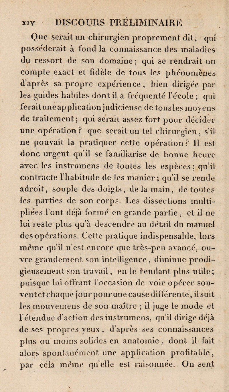 Que serait un chirurgien j3roprement dit, qui posséderait à fond la connaissance des maladies du ressort de son domaine ; qui se rendrait un compte exact et fidèle de tous les phénomènes d’après sa propre expérience , bien dirigée par les guides habiles dont il a fréquenté l’école ; qui feraitune application judicieuse de tousles moyens de traitement; qui serait assez fort pour décider une opération ? que serait un tel chirurgien , s’il ne pouvait la pratiquer cette opération ? Il est donc urgent qu’il se familiarise de bonne heure avec les instrumens de toutes les espèces; qu’il contracte fhabitude de les manier ; qu’il se rende adroit, souple des doigts, de la main, de toutes les parties de son corps. Les dissections multi¬ pliées l’ont déjà formé en grande partie, et il ne lui reste plus qu’à descendre au détail du manuel des opérations. Cette pratique indispensable, lors même qu’il n’est encore que très-peu avancé, ou¬ vre grandement son intelligence, diminue prodi¬ gieusement son travail, en le rendant plus utile ; puisque lui offrant l’occasion de voir opérer sou- ventetchaque jour pourune cause différente, il suit les mouvemens de son maître ; il juge le mode et l’étendue d’action des instrumens, qu’il dirige déjà de ses propres yeux, d’après ses connaissances plus ou moins solides en anatomie, dont il fait alors spontanément une application profitable, par cela même quelle est raisonnée. On sent