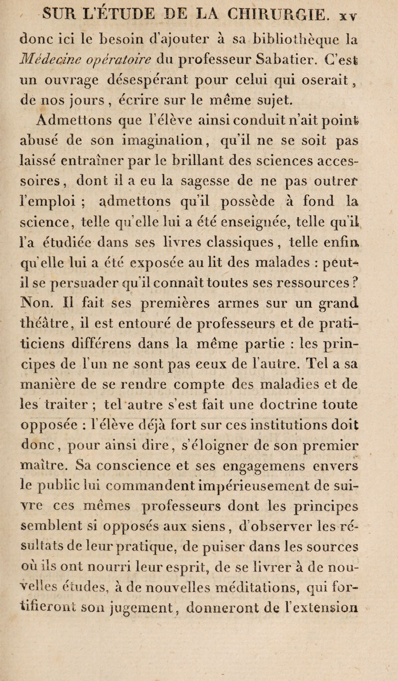 donc ici le besoin d’ajouter à sa bibliothèque la Médecine opératoire du professeur Sabatier. G’esfe un ouvrage désespérant pour celui qui oserait, de nos jours , écrire sur le meme sujet. Admettons que l’élève ainsi conduit n’ait point abusé de son imaginalion, qu’il ne se soit pas laissé entraîner par le brillant des sciences acces¬ soires , dont il a eu la sagesse de ne pas outrer l’emploi ; admettons qu’il possède à fond la science, telle qu elle lui a été enseignée, telle qu’il l’a étudiée dans ses livres classiques , telle enfin quelle lui a été exposée au lit des malades : péut-r il se persuader qu’il connaît toutes ses ressources ? Non. Il fait ses premières armes sur un grand théâtre, il est entouré de professeurs et de prati- ticiens différens dans la meme partie : les prin¬ cipes de l’un ne sont pas ceux de l’autre. Tel a sa manière de se rendre compte des maladies et de les traiter ; tel autre s’est fait une doctrine toute opposée : l’élève déjà fort sur ces institutions doit donc, pour ainsi dire, s’éloigner de son premier maître. Sa conscience et ses engagemens envers le public lui commandent impérieusement de sui¬ vre ces mêmes professeurs dont les principes semblent si opposés aux siens, d’observer les ré¬ sultats de leur pratique, de puiser dans les sources où ils ont nourri leur esprit, de se livrer à de nou¬ velles études, à de nouvelles méditations, qui for¬ tifieront son jugement, donneront de fextension