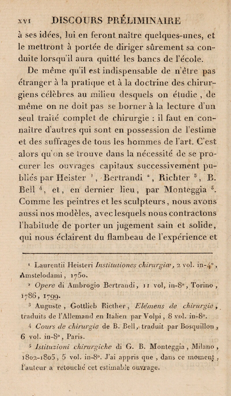 à ses idées, lui en feront naître quelques-unes, et le mettront à portée de diriger sûrement sa con¬ duite lorsqu’il aura quitté les bancs de l’école. De meme qu’il est indispensable de n’étre pas étranger à la pratique et à la doctrine des cbirur- méme on ne doit pas se borner à la lecture d’un seul traité complet de chirurgie : il faut en con¬ naître d’autres qui sont en possession de l’estime et des suffrages de tous les hommes de l’art. C’est alors qu’on se trouve dans la nécessité de se pro¬ curer les ouvrages capitaux successivement pu¬ bliés par Heister *, Bertrandi , Ricbter ^, B. Bell et, en dernier lieu, par Monteggia Comme les peintres et les sculpteurs, nous avons aussi nos modèles, avec lesquels nous contractons rbabiliide de porter un jugement sain et solide, qui nous éclairent du flambeau de l’expérience et * Laurentii Heisteri Institutiones chirurgiœ, 2 vol. in-4'^, Anistelodami, lySo. ^ Opéré di Ambrogîo Bertrandi, ii vol, in-8, Toriiio , 1786, 1799. ^ Auguste , Gottliob Ricther, Ele'mens de chirurgie, traduits de rAllemand en Italien par Volpi, 8 vol. in-8®. 4 Cours de chirurgie de B. Bell, traduit par Bosquillon , 6 vol. in-8®, Paris. ^ Istituzioni chirurgiche di G. B. Monteggia , Milano , ï8o2-i8o5, 5 vol. in-S. J’ai appris que , dans ce moment, fauteur a retouché cet estimable ouvrage.