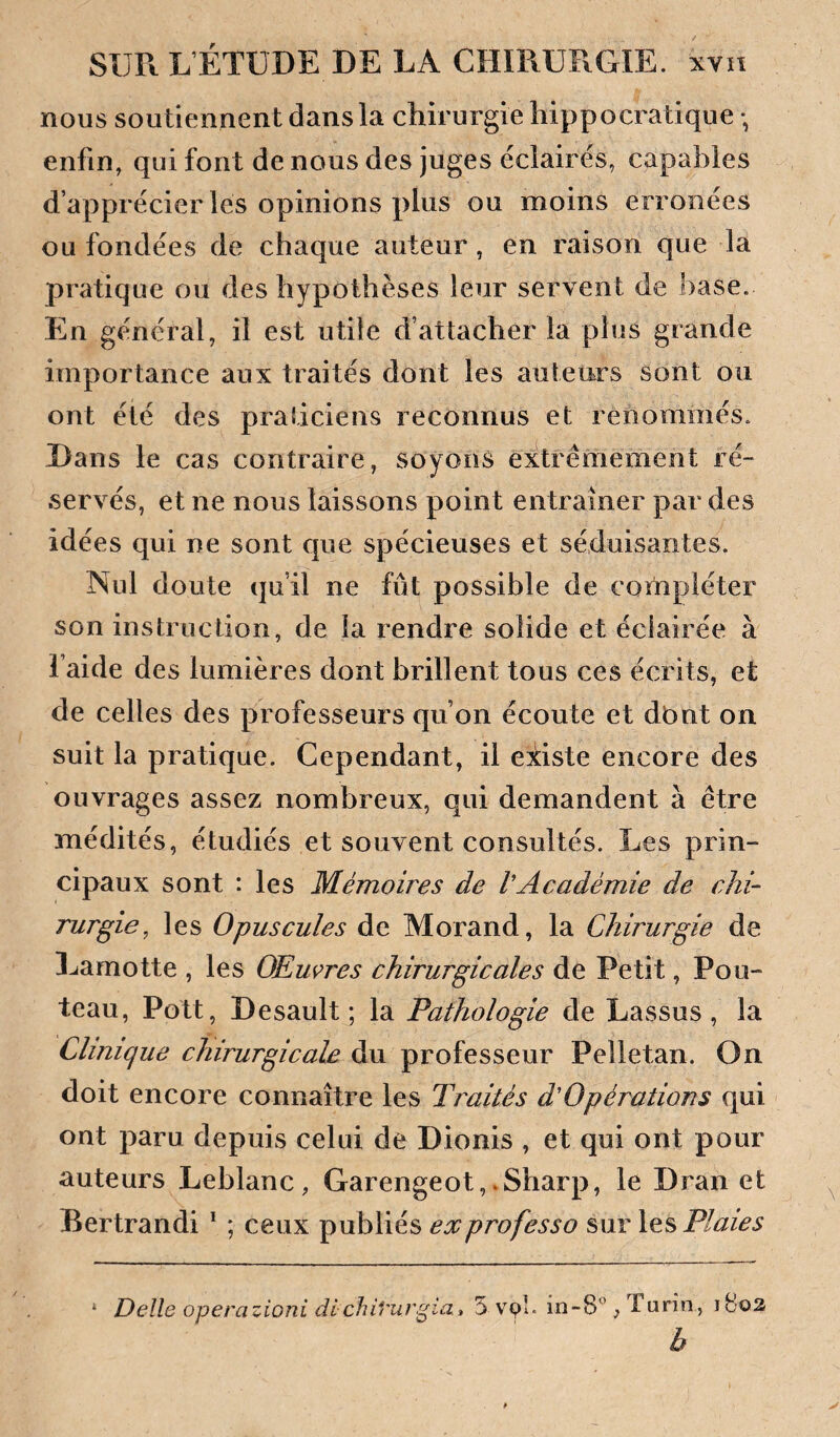 nous soutiennent dans la chirurgie hippocratique *, enfin, qui font de nous des juges éclairés, capables d’apprécier les opinions plus ou moins erronées ou fondées de chaque auteur, en raison que la pratique ou des hypothèses leur servent de base. En général, il est utile d’attacher la plus grande importance aux traités dont les auteurs sont ou ont été des praticiens reconnus et renommés. Dans le cas contraire, soyons extrêmement ré¬ servés, et ne nous laissons point entraîner par des idées qui ne sont que spécieuses et séduisantes. Nul doute qu’il ne fût possible de compléter son instruction, de la rendre solide et éclairée à l’aide des lumières dont brillent tous ces écrits, et de celles des professeurs qu’on écoute et dbnt on suit la pratique. Cependant, il existe encore des ouvrages assez nombreux, qui demandent à être médités, étudiés et souvent consultés. Les prin¬ cipaux sont : les Mémoires de VAcadémie de chi¬ rurgie, les Opuscules de Morand, la Chirurgie de Lamotte , les OEmres chirurgicales de Petit, Fou¬ teau, Pott, Desault ; la Pathologie de Lassus , la Clinique chirurgicale Pelletan. On doit encore connaître les Traités d'Opérations qui ont paru depuis celui de Dionis , et qui ont pour auteurs Leblanc, Garengeot,.Sharp, le Dran et Bertrand! * ; ceux publiés ex professa Plaies Delle operazioni dichh'urgia, 5 vyî. in-8, Turin, iBoa