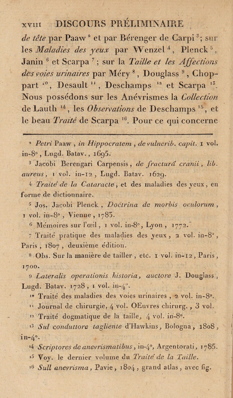 de tête par Paaw ^ et par Rérenger de Garpi sur Maladies des yeux par AVenzeH, Pienck^, Janin ^ et Scarpa ^ ; sur la Taille et les Affections des çoies urinaires par Méry ^, Douglas s ^, Chop- part Desault  , Deschamps et Scarpa Nous possédons sur les Anévrismes la Collection de Lauth ^ les de Deschamps ’ et le beau Traité de Scarpa Pour ce qui concerne * Pétri Paaw , in Hippocratem , de vulnerib. capit. i vol. in-S', Lugd. Batav., iBqS. ^ Jacobi Berengari Carpensis , de fractura cranii, lih. aureiis, i vol. in-12 , Lugd. Batav. 1629. 4 Traite' de la Cataracte, et des maladies des jeux, en forme de dictionnaire. ^ Jos. Jacobi Plenck , Doctrina de morbis oculorum, I vol. in-8® , Vienne , 1785. ^ Mémoires sur Fœil, i vol. in-S* **^, Lyon , 1772.' 7 Traite' pratique des maladies des jeux , 2 vol. in-8“, Paris , 1807 , deuxième e'dition. 8 Obs. Sur la manière de tailler , etc. l vol. in-12, Paris , 1700. 9 Lateralis operationis historia, auctore J. Douglass , Lugd. Batav. 1728 , i vol. in-4^. Traite des maladies des voies urinaires , 2 vol. in-8. Journal de chirurgie, 4 v^ol. OEuvres chirurg. , 3 vol. ** Traité dogmatique de la taille^ 4 vol. in-8®. Sul conduttore tagUente d’Hawkins, Bologna, 1808 ? in-4’'* »4 Scriptores deanevrismatibus fm-f, Argentorati, 1785. Voj. le dernier volume du Traite' de la Taille. *6 Sull aneyrisma, Pavie , 1804 , grand atlas , avec llg.