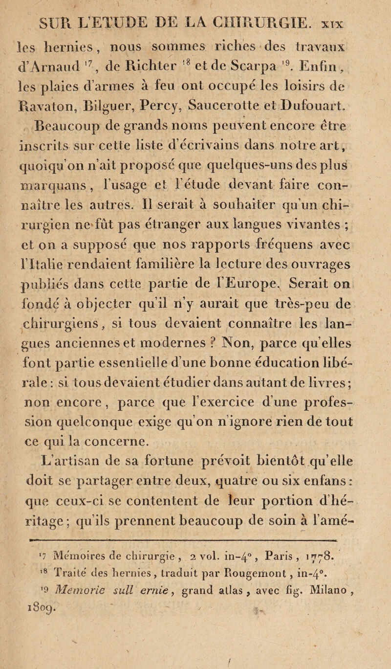 les hernies, nous sommes riches des trayaux d’Arnaud de Richter et de Scarpa Enfin, les plaies d’armes à feu ont occupé les loisirs de Rayaton, Bilguer, Percy, Saucerotte etDufouart, Beaucoup de grands noms peuyent encore être inscrits sur cette liste d’écriyains dans notre art, quoiqu’on n’ait proposé que quelques-uns des plus marquans , l’usage et l’étude deyant faire con¬ naître les autres. Il serait à souhaiter qu’un chi¬ rurgien nedut pas étranger aux langues yiyantes ; et on a supposé que nos rapports fréquens ayec l’Italie rendaient familière la lecture des ouyrages publiés dans cette partie de l’Europe.^ Serait on fondé à objecter qu’il n’y aurait que très-peu de chirurgiens , si tous deyaient connaître les lan¬ gues anciennes et modernes ? Non, parce qu elles font partie essentielle d’une bonne éducation libé¬ rale : si tous deyaient étudier dans autant de liyres ; non encore , parce que l’exercice d’une profes¬ sion quelconque exige qu’on n’ignore rien de tout ce qui la concerne. L’artisan de sa fortune préyoit bientôt qu’elle doit se partager entre deux, quatre ou six enfans : que ceux-ci se contentent de leur portion d’hé¬ ritage ; qu’ils prennent beaucoup de soin à l amé- ■ ■» .11 !■■■ I II IIII I ■ I —— ‘7 Mémoires de chirurgie , 2 vol. in-4'^, Paris , 1778. Traite des hernies, traduit par Rougemont, in-4®* '9 Meinorie suU ernie, grand allas, avec fig. Milano , 1809. /