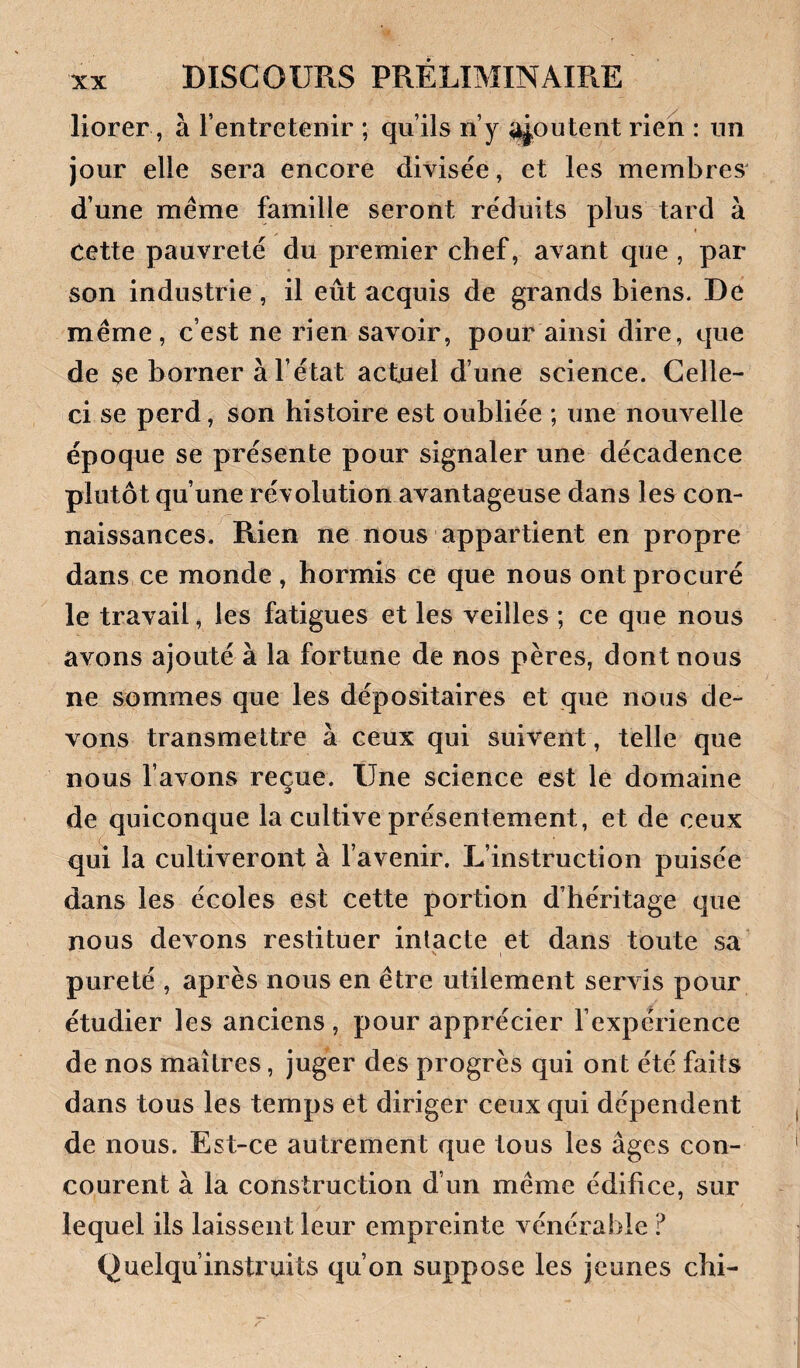 liorer, à l’entretenir ; qu’ils n’y joutent rien : un jour elle sera encore divisée, et les membres^ d’une même famille seront réduits plus tard à cette pauvreté du premier chef, avant que , par son industrie, il eût acquis de grands biens. De même, c’est ne rien savoir, pour ainsi dire, que de se borner à l’état actuel d’une science. Celle- ci se perd, son histoire est oubliée ; une nouvelle époque se présente pour signaler une décadence plutôt qu’une révolution avantageuse dans les con¬ naissances. Rien ne nous appartient en propre dans ce monde , hormis ce que nous ont procuré le travail, les fatigues et les veilles ; ce que nous avons ajouté à la fortune de nos pères, dont nous ne sommes que les dépositaires et que nous de¬ vons transmettre à ceux qui suivent, telle que nous l’avons reçue. Une science est le domaine de quiconque la cultive présentement, et de ceux qui la cultiveront à l’avenir. L’instruction puisée dans les écoles est cette portion d’héritage que nous devons restituer intacte et dans toute sa pureté , après nous en être utilement servis pour étudier les anciens, pour apprécier l’expérience de nos maîtres, juger des progrès qui ont été faits dans tous les temps et diriger ceux qui dépendent de nous. Est-ce autrement que tous les âges con¬ courent à la construction d’un même édifice, sur lequel ils laissent leur empreinte vénérable ? Quelqu’instruits qu’on suppose les jeunes chi-