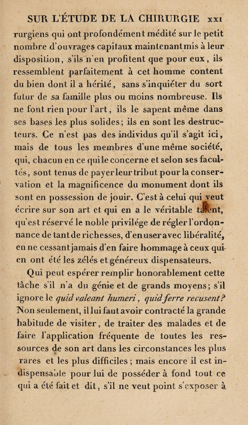 rurgiens qui ont profondément médité sur le petit nombre d’ouvrages capitaux maintenant mis à leur disposition, s’ils n’en profitent que pour eux, ils ressemblent parfaitement à cet homme content du bien dont il a hérité, sans s’inquiéter du sort futur de sa famille plus ou moins nombreuse. Ils ne font rien pour fart, ils le sapent même dans ses bases les plus solides; ils en sont les destruc¬ teurs. Ce n’est pas des individus qu’il s’agit ici, mais de tous les membres d’une même société, qui, chacun en ce qui le concerne et selon ses facuL tés, sont tenus de payerleur tribut pour la conser¬ vation et la magnificence du monument dont ils sont en possession de jouir. C’est à celui qui veut écrire sur son art et qui en a le véritable tJfent, qu’est réservé le noble privilège d.e régler fordon- nance de tant de richesses, d’en user avec libéralité, en ne cessant jamais d’en faire hommage à ceux quh en ont été les zélés et généreux dispensateurs. Qui peut espérer remplir honorablement cette tâche s’il n’a du génie et de grands moyens; s’il ignore le quid çaleant humeri, quidferre récusent? Non seulement, il lui faut avoir contracté la grande habitude de visiter, de traiter des malades et de faire fapplication fréquente de toutes les res¬ sources de son art dans les circonstances les plus rares et les plus difficiles ; mais encore il est in¬ dispensable pour lui de posséder à fond tout ce qui a été fait et dit, s’il ne veut point s’exposer à