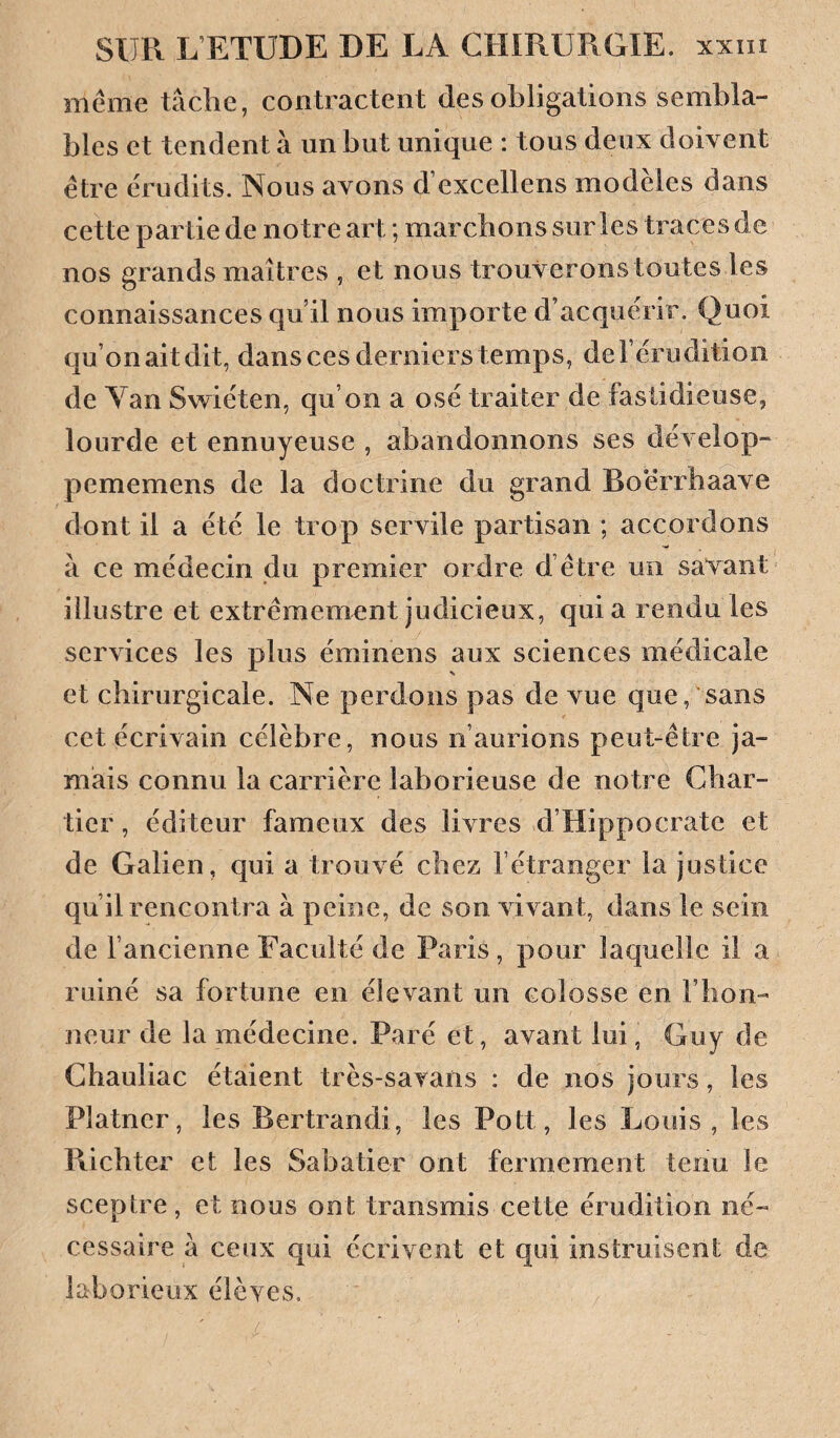 même tâche, contractent des obligations sembla¬ bles et tendent à un but unique : tous deux doivent être érudits. Nous avons d’excellens modèles dans cette partie de notre art ; marchons sur les traces de nos grands maîtres , et nous trouverons toutes les connaissances qu’il nous importe d’acquérir. Quoi qu’on ait dit, dans ces derniers temps, de l’érudition de Yan Swiéten, qu’on a osé traiter de fastidieuse, lourde et ennuyeuse , abandonnons ses dévelop- pememens de la doctrine du grand Boerrbaave dont il a été le trop servile partisan ; accordons à ce médecin du premier ordre d’être un savant illustre et extrêmement judicieux, quia rendu les services les plus éminens aux sciences médicale et chirurgicale. Ne perdons pas de vue que, sans cet écrivain célèbre, nous n’aurions peut-être ja¬ mais connu la carrière laborieuse de notre Char¬ tier , éditeur fameux des livres d’Hippocrate et de Galien, qui a trouvé chez l’étranger la justice qu’il rencontra à peine, de son vivant, dans le sein de l’ancienne Faculté de Paris, pour laquelle il a ruiné sa fortune en élevant un colosse en l’hon¬ neur de la médecine. Paré et, avant lui, Guy de Chauliac étaient très-savans : de nos jours, les Platner, les Bertrand!, les Pott, les Louis, les Ricbter et les Sabatier ont fermement tenu le sceptre, et nous ont transmis cette érudition né¬ cessaire à ceux qui écrivent et qui instruisent de laborieux élèyes.