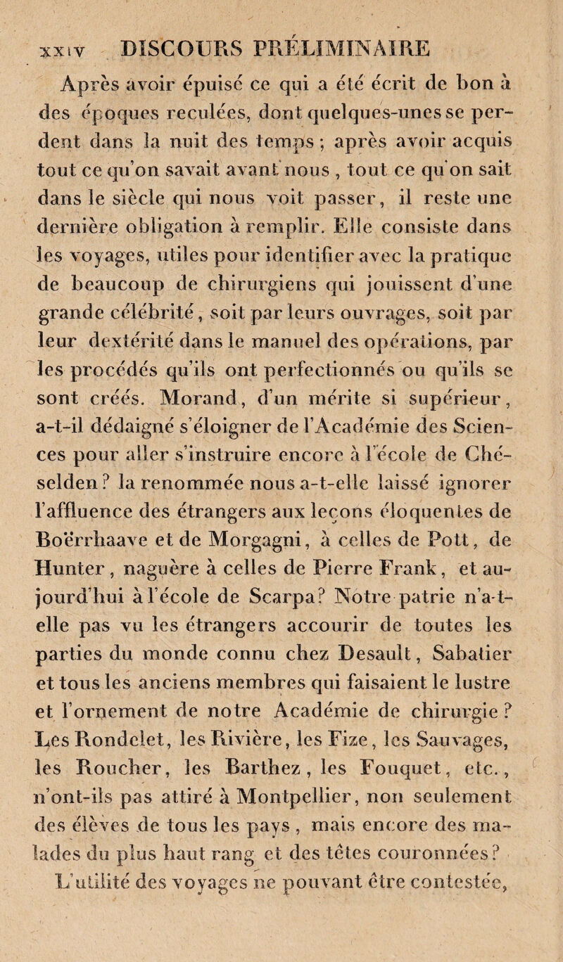 Après avoir épuise ce qui a élé écrit de bon à des époques reculées, dont quelques-unes se per¬ dent dans la nuit des temps ; après avoir acquis tout ce qu’on savait avant nous , tout ce qu on sait dans le siècle qui nous voit passer, il reste une dernière obligation à remplir. Elle consiste dans les voyages, utiles pour identifier avec la pratique de beaucoup de chirurgiens qui jouissent d’une grande célébrité, soit par leurs ouvrages, soit par leur dextérité dans le manuel des opérations, par les procédés qu’ils ont perfectionnés ou qu’ils se sont créés. Morand, d’un mérite si supérieur, a-t-il dédaigné s’éloigner de l’Académie des Scien¬ ces pour aller s’instruire encore à l’école de Ché- selden? la renommée nous a-t-elle laissé ignorer faffluence des étrangers aux leçons éloquentes de Boërrhaave et de Morgagni, à celles de Pott, de Hunter , naguère à celles de Pierre Frank, et au¬ jourd’hui àfécole de Scarpa? Notre patrie n’a-t- elle pas vu les étrangers accourir de toutes les parties du monde connu chez Desault, Sabatier et tous les anciens membres qui faisaient le lustre et fornement de notre Académie de chirurgie ? Les Rondelet, lesR.ivière, lesFize, les Sauvages, les Roucher, les Barthez, les Fouquet, etc., n’ont-ils pas attiré à Montpellier, non seulement des élèves de tous les pays , mais encore des ma¬ lades du plus haut rang et des têtes couronnées? L’uLiiité des voyages ne pouvant être contestée,