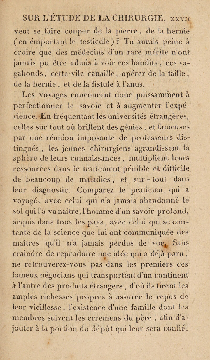 veut se faire couper de la pierre , de la hernie (en emportant le testicule) ? Tu aurais peine à croire que des médecins d’un rare mérité n’ont jamais pu être admis à voir ces bandits , ces va¬ gabonds, cette vile canaille, opérer de la taille , de la hernie , et de la fistule à l’anus: Les voyages concourent donc puissamment à perfectionner le savoir et à augmenter l’expé¬ rience.-En fréquentant les universités étrangères, celles sur-tout ou brillent des génies , et fameuses par une réunion imposante de professeurs dis¬ tingués , les jeunes chirurgiens agrandissent la sphère de leurs connaissances , multiplient leurs ressources dans le traitement pénible et difficile de beaucoup de maladies, et sur-tout dans leur diagnostic. Comparez le praticien qui a voyagé, avec celui qui n’a jamais abandonne le sol qui l’a vu naître; l’homme d’un savoir prolond, acquis dans tous les pays, avec celui qui se con¬ tenté de la science que lui ont communiquée des maîtres qu’il n’a jamais perdus de vue^ Sans craindre de reproduire une idée qui a déjà paru , ne retrouverez-vous pas dans les premiers ces fameux négocians qui transportent d’un continent à l’autre des produits étrangers , d’ou ils tirent les amples richesses propres à assurer le repos de leur vieillesse, l’existence d’une famille dont les membres suivent les erremens du père , afin d’a- joutcc à la portion du dépôt qui leur sera conhé;