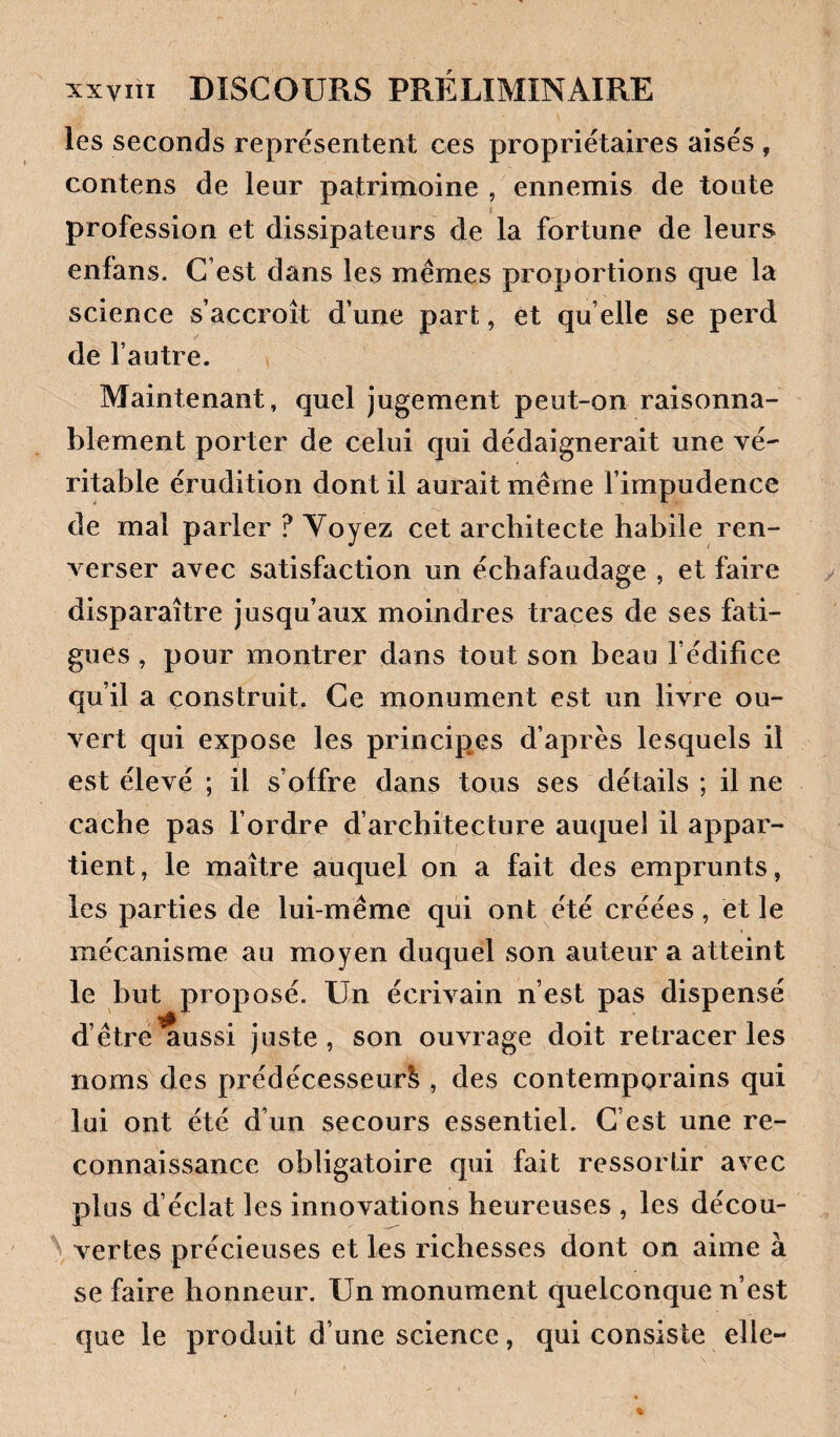 les seconds représentent ces propriétaires aisés , contens de leur patrimoine , ennemis de toute profession et dissipateurs de la fortune de leurs enfans. C’est dans les memes proportions que la science s’accroît d’une part, et quelle se perd de l’autre. Maintenant, quel jugement peut-on raisonna¬ blement porter de celui qui dédaignerait une vé¬ ritable érudition dont il aurait même l’impudence de mal parler ? Voyez cet architecte habile ren¬ verser avec satisfaction un échafaudage , et faire disparaître jusqu’aux moindres traces de ses fati¬ gues , pour montrer dans tout son beau l’édifice qu’il a construit. Ce monument est un livre ou¬ vert qui expose les principes d’après lesquels il est élevé ; il s’olfre dans tous ses détails ; il ne cache pas l’ordre d’architecture auquel il appar¬ tient, le maître auquel on a fait des emprunts, les parties de lui-même qui ont été créées, et le mécanisme au moyen duquel son auteur a atteint le but proposé. Un écrivain n’est pas dispensé d’être aussi juste , son ouvrage doit retracer les noms des prédécesseur^ , des contemporains qui lui ont été d’un secours essentiel. C’est une re¬ connaissance obligatoire qui fait ressortir avec plus d’éclat les innovations heureuses , les décou¬ vertes précieuses et les richesses dont on aime à se faire honneur. Un monument quelconque n’est que le produit d’une science, qui consiste elle-