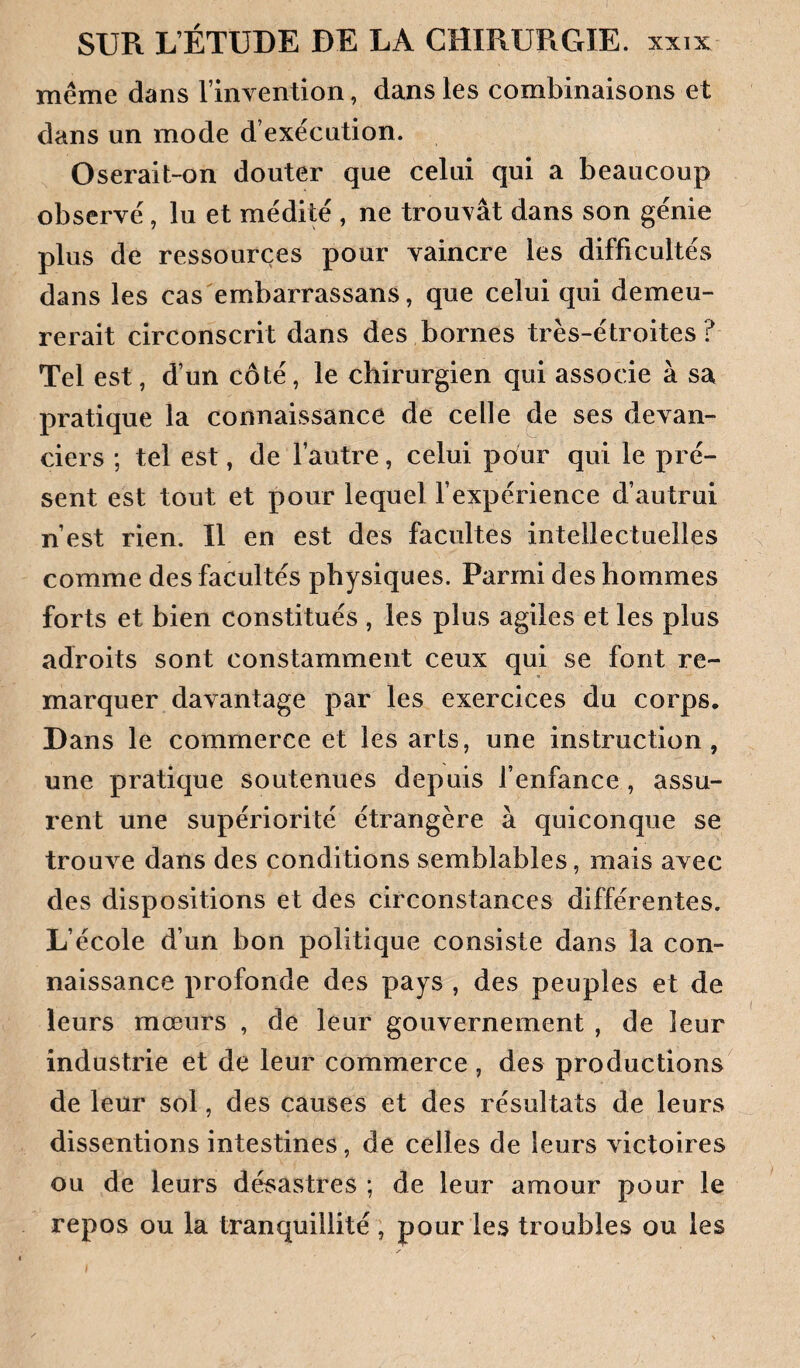 même dans rinvention, dans les combinaisons et dans un mode d’exécution. Oserait-on douter que celui qui a beaucoup observé, lu et médité , ne trouvât dans son génie plus de ressources pour vaincre les difficultés dans les cas embarrassans, que celui qui demeu¬ rerait circonscrit dans des bornes très-étroites? Tel est, d’un côté, le chirurgien qui associe à sa pratique la connaissance de celle de ses devan¬ ciers ; tel est, de l’autre, celui pour qui le pré¬ sent est tout et pour lequel l’expérience d’autrui n’est rien. Il en est des facultés intellectuelles comme des facultés physiques. Parmi des hommes forts et bien constitués , les plus agiles et les plus adroits sont constamment ceux qui se font re¬ marquer davantage par les exercices du corps. Dans le commerce et les arts, une instruction, une pratique soutenues depuis l’enfance, assu¬ rent une supériorité étrangère à quiconque se trouve dans des conditions semblables, mais avec des dispositions et des circonstances différentes. L’école d’un bon politique consiste dans la con¬ naissance profonde des pays , des peuples et de leurs mœurs , de leur gouvernement , de leur industrie et de leur commerce , des productions de leur sol, des causes et des résultats de leurs dissentions intestines, de celles de leurs victoires ou de leurs désastres ; de leur amour pour le repos ou la tranquillité, pour les troubles ou les