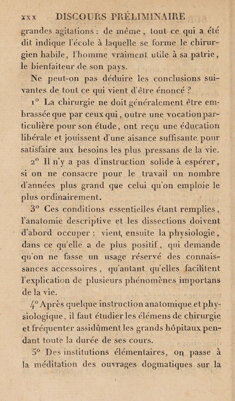 grandes agitations : de même , tout ce qui a été dit indique Fécole à laquelle se forme le chirur*- gien habile, l’homme vraiment utile à sa patrie, le bienfaiteur de son pays. Ne peut-on pas déduire les conclusions sui¬ vantes de tout ce qui vient d e ire énoncé ? I® La chirurgie ne doit généralement être em¬ brassée que par ceux qui, outre une vocation par¬ ticulière pour son étude, ont reçu une éducation libérale et jouissent d’une aisance suffisante pour satisfaire aux besoins les plus pressans de la vie. 2*^ Il n’y a pas d’instruction solide à espérer, si on ne consacre pour le travail un nombre d’années plus grand que celui qu’on emploie le plus ordinairement. 3*^ Ces conditions essentielles étant remplies , l’anatomie descriptive et les dissections doivent d’abord occuper ; vient, ensuite la physiologie , dans ce qu’elle a de plus positif, qui demande qu’on ne fasse un usage réservé des connais¬ sances accessoires , qu’autant qu elles facilitent l’explication de plusieurs phénomènes importans de la vie. 4*^ Après quelque instruction analomique et phy¬ siologique, il faut étudier les élémensde chirurgie et fréquenter assidûment les grands hôpitaux pen¬ dant toute la durée de ses cours. D es institutions élémentaires, on passe à la méditation des ouvrages dogmatiques sur la