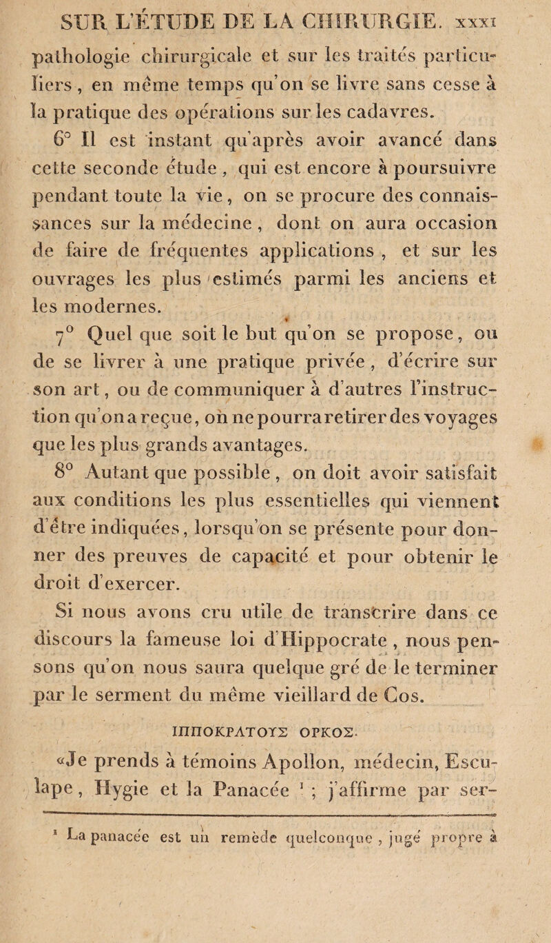 pathologie chirurgicale et sur les traites particu* liers , en meme temps qu’on se livre sans cesse à la pratique des opérations sur les cadavres. 6^^ Il est instant qu’après avoir avancé dans cette seconde étude , qui est encore à poursuivre pendant toute la vie, on se procure des connais¬ sances sur la médecine , dont on aura occasion de faire de fréquentes applications , et sur les ouvrages les plus 'estimés parmi les anciens et les modernes. » 7^ Quel que soit le but qu’on se propose, ou de se livrer à une pratique privée , d écrire sur son art, ou de communiquer à d’autres l’instruc¬ tion qu’on a reçue, oh ne pourraretirer des voyages que les plus grands avantages. 8® Autant que possible , on doit avoir satisfait aux conditions les plus essentielles qui viennent d’étre indiquées, lorsqu’on se présente pour don¬ ner des preuves de capacité et pour obtenir le droit d’exercer. Si nous avons cru utile de transcrire dans ce discours la fameuse loi d’Hippocrate , nous pen¬ sons qu’on nous saura quelque gré de le terminer par le serment du même vieillard de Gos. innOKPATOYS OPKOS- «Je prends à témoins Apollon, médecin, Escuj lape, Hygie et la Panacée ^ ; j’affirme par ser- * La panacëe est un remède quelconque , jugé propre à