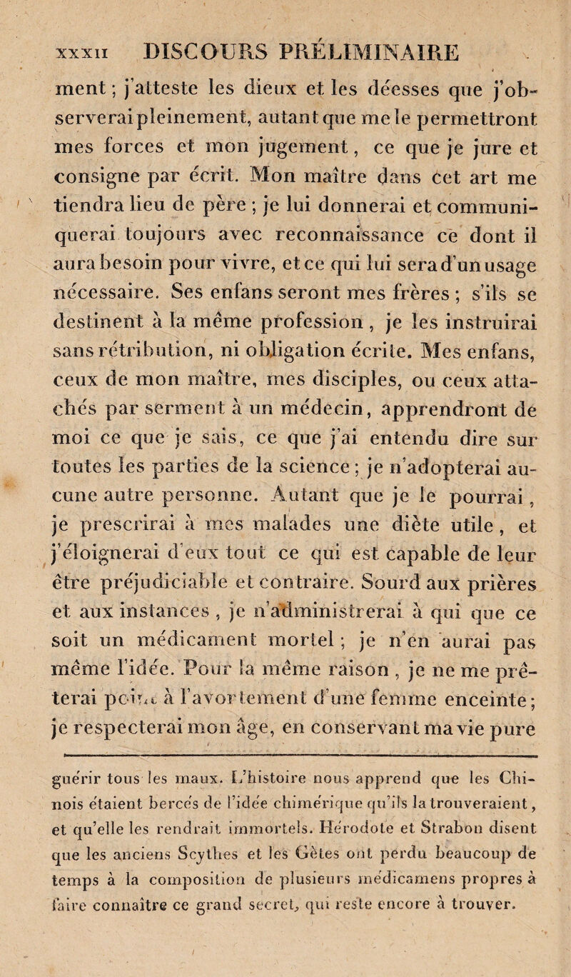 ment ; j’atteste les dieux et les déesses que j’ob¬ serverai pleinement, autant que me le permettront mes forces et mon jugement, ce que je jure et consigne par écrit. Mon maître dans cet art me tiendra lieu de père ; je lui donnerai et communi¬ querai toujours avec reconnaissance ce dont il aura besoin pour vivre, et ce qui lui sera d’un usage nécessaire. Ses enfans seront mes frères ; s’ils se destinent à la même profession , je les instruirai sans rétribution, ni obligation écrite. Mes enfans, ceux de mon maître, mes disciples, ou ceux atta¬ chés par serment à un médecin, apprendront de moi ce que je sais, ce que j’ai entendu dire sur toutes les parties de la science ; je n’adopterai au¬ cune autre personne. Autant que je le pourrai, je prescrirai à mes malades une diète utile , et j’éloignerai d’eux tout ce qui est capable de leur être préjudiciable et contraire. Sourd aux prières et aux instances , je n’atlministrerai a qui que ce soit un médicament mortel ; je n’en aurai pas même l’idée. Pour la même raison , je ne me prê¬ terai poiui. à l’avortement d’une femme enceinte; je respecterai mon âge, en conservant ma vie pure guérir tous les maux, [j’histoire oous apprend que les Chi¬ nois étaient bercc's de t’idée chime'rique qii’iîs la trouveraient, et qu’elle les rendrait immortels. Hérodote et Strabon disent que les anciens Scjlbes et les Gètes ont perdu beaucoup de temps à la composition de plusieurs médicamens propres à faire connaître ce grand secreb reste encore à trouver.