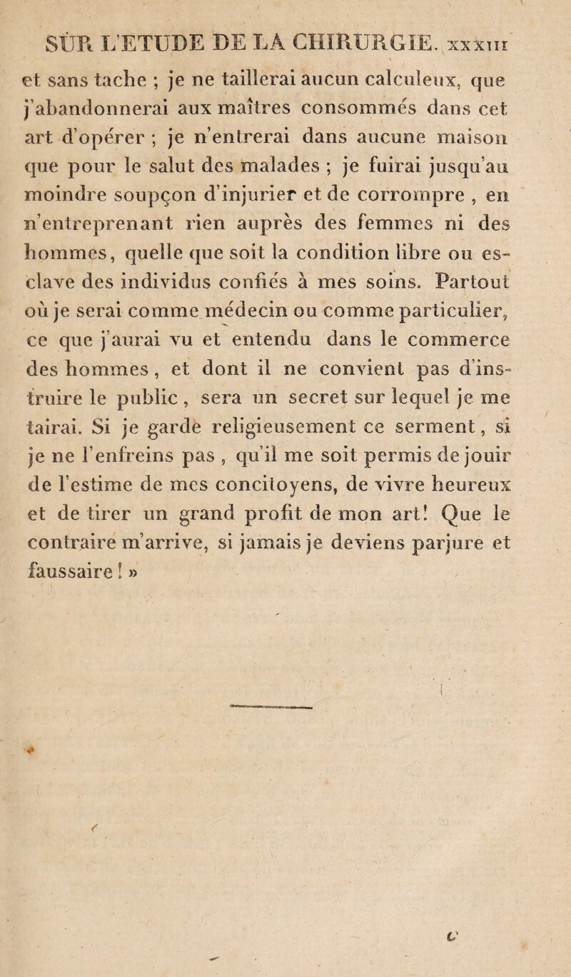 SÛR L’ETUDE DE LA GHïRüRGîE.,xxxni et sans tache ; je ne taillerai aucun calculeux, que j’abandonnerai aux maîtres consommés dans cet art d’opérer ; je n’entrerai dans aucune maison que pour le salut des malades ; je fuirai jusqu’au moindre soupçon d’injurier et de corrompre , en n’entreprenant rien auprès des femmes ni des hommes, quelle que soit la condition libre ou es- claxe des individus confiés à mes soins. Partout où je serai comme médecin ou comme particulier, ce que j’aurai vu et entendu dans le commerce des hommes , et dont il ne convient pas d’ins¬ truire le public , sera un secret sur lequel je me tairai. Si je garde religieusement ce serment, si je ne l’enfreins pas , qu’il me soit permis de jouir de l’estime de mes concitoyens, de vivre heureux et de tirer un grand profit de mon artî Que le contraire m’arrive, si jamais je deviens parjure et faussaire ! »