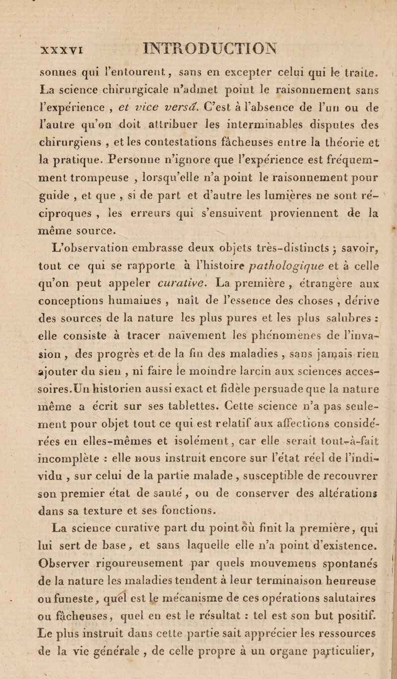 sonnes qui l’entourent, sans en excepter celui qui l-e traite, La science chirurgicale n’admet point le raisonnement sans l’expe'rience , et vice versa. C’est à l’absence de l’un ou de l’autre qu’on doit attribuer les interminables disputes des chirurgiens , elles contestations fâcheuses entre la théorie et la pratique. Personne n’ignore que rexpe'rience est fréquem¬ ment trompeuse , lorsqu’elle n’a point le raisonnement pour guide , et que , si de part et d’autre les lumières ne sont re'- ' ciproques , les erreurs qui s’ensuivent proviennent de la même source. L’observation embrasse deux objets très-distincts ) savoir, tout ce qui se rapporte à l’histoire pathologique et à celle qu’on peut appeler curative. La première , étrangère aux conceptions humaines , naît de l’essence des choses , de'rive des sources de la nature les plus pures et les plus salubres : elle consiste à tracer naïvement les phénomènes de l’inva¬ sion , des progrès et/de la fin des maladies , sans jan^ais rien ajouter du sien , ni faire le moindre larcin aux sciences acces¬ soires.Un historien aussi exact et fidèle persuade que la nature même a écrit sur ses tablettes. Cette science n’a pas seule¬ ment pour objet tout ce qui est relatif aux alFections considé¬ rées eu elles-mêmes et isolément, car elle serait tout^à-fait incomplète : elle nous instruit encore sur l’état réel de l’indi¬ vidu , sur celui de la partie malade , susceptible de recouvrer son premier état de santé, ou de conserver des altérations dans sa texture et ses fonctions. La science curative part du point ou finit la première, qui lui sert de base, et sans laquelle elle n’a point d’existence. Observer rigoureusement par quels mouvemens spontanés de la nature les maladies tendent à leur terminaison heureuse ou funeste, quel est le mécanisme de ces opérations salutaires ou fâcheuses, quel en est le résultat : tel est son but positif. Le plus instruit dans cette partie sait apprécier les ressources de la vie générale , de celle propre à un organe pa^’ticulier,