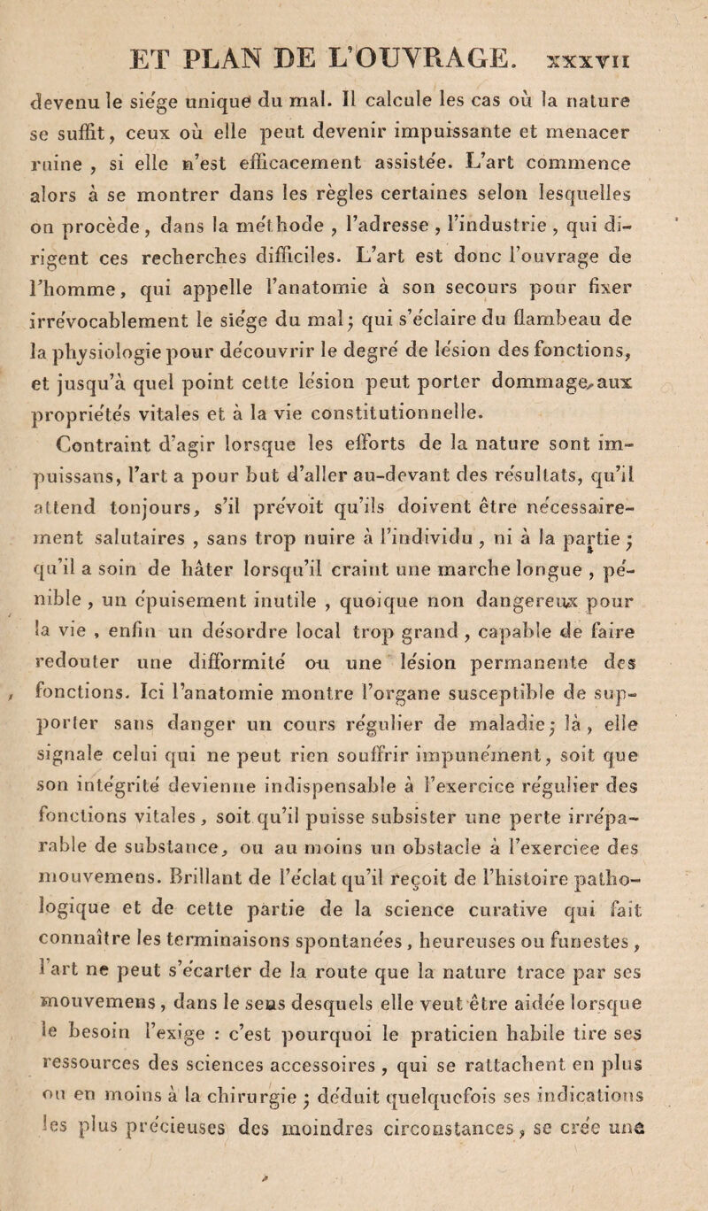 devenu le siégé unique du mal. Il calcule les cas ou la nature se suffit, ceux où elle peut devenir impuissante et menacer ruine , si elle n’est efficacement assiste'e. L’art commence alors à se montrer dans les règles certaines selon lesquelles on procède , dans la me'thode , l’adresse , l’industrie , qui di¬ rigent ces recherches difficiles. L’art est donc l’ouvrage de riiomrae, qui appelle l’anatomie à son secours pour fixer irrévocablement le sie'ge du maL qui s’éclaire du flambeau de la physiologie pour de'couvrir le degré de lésion des fonctions, et jusqu’à quel point cette lésion peut porter dommage,aux propriétés vitales et à la vie constitutionnelle. Contraint d’agir lorsque les efforts de la nature sont im- puissans, l’art a pour but d’aller au-devant des résultats, qu’il attend tonjours, s’il prévoit qu’ils doivent être nécessaire¬ ment salutaires , sans trop nuire à l’individu, ni à la partie ; qu’il a soin de hâter lorsqu’il craint une marche longue , pé¬ nible , un épuisement inutile , quoique non dangereux pour la vie , enfin un désordre local trop grand , capable de faire redouter une difformité ou une lésion permanente des , fonctions. Ici l’anatomie montre l’organe susceptible de sup¬ porter sans danger un cours régulier de maladie^ là, elle signale celui qui ne peut rien souffrir impunément, soit que son intégrité devienne indispensable à l’exercice régulier des fonctions vitales, soit qu’il puisse subsister une perte irrépa¬ rable de substance, ou au moins un obstacle à î’exerciee des mouvemeris. Brillant de l’éclat qu’il reçoit de l’histoire patho¬ logique et de cette partie de la science curative qui fait connaître les terminaisons spontanées, heureuses ou funestes, 1 art ne peut s’écarter de la route que la nature trace par ses mouvemens, dans le sens desquels elle veut être aidée lorsque le besoin l’exige ; c’est pourquoi le praticien habile tire ses ressources des sciences accessoires , qui se rattachent en plus ou en moins à la chirurgie ^ déduit quelquefois ses indications les plus précieuses des moindres circonstances, se crée unû I