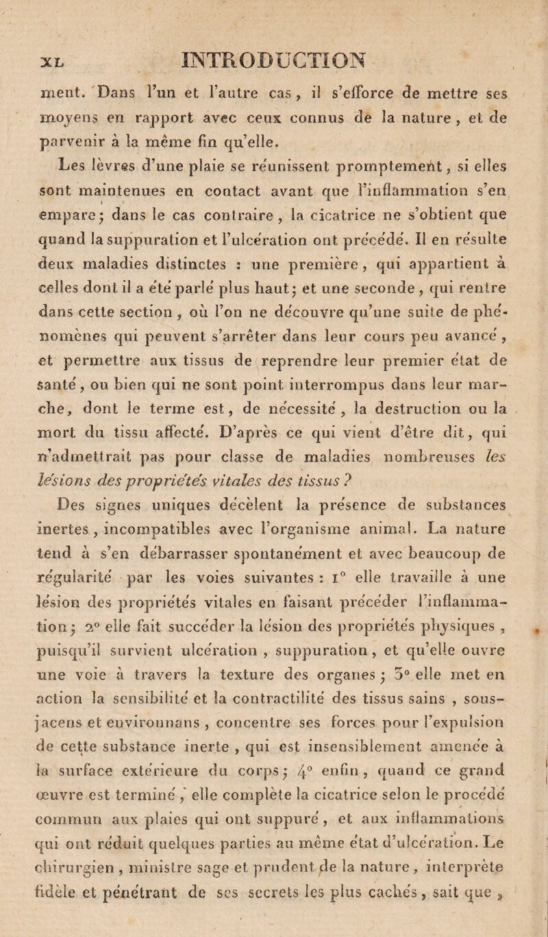 ment. Dans l’un et l’autre cas , il s’efforce de mettre ses moyens en rapport avec ceux connus de la nature , et de parvenir à la même fin qu’elle. Les lèvres d’une plaie se re'unissent promptement, si elles sont maintenues en contact avant que l’inflammation s’en empare; dans le cas contraire, la cicatrice ne s’obtient que quand la suppuration et l’uIceration ont précède'. Il en résulte deux maladies distinctes : une première , qui appartient à celles dont il a été parlé plus haut; et une seconde, qui rentre dans cette section, où l’on ne découvre qu’une suite de plié- îiomènes qui peuvent s’arrêter dans leur cours peu avancé , et permettre aux tissus de reprendre leur premier état de Santé, ou bien qui ne sont point interrompus dans leur mar¬ che, dont le terme est, de nécessité, la destruction ou la mort du tissu affecté. D’après ce qui vient d’être dit, qui n’admettrait pas pour classe de maladies nombreuses les lésions des proprie'te's vitales des tissus ? Des signes uniques décèlent la présence de substances inertes , incompatibles avec l’organisme animal. La nature tend à s’en débarrasser spontanément et avec beaucoup de régularité par les voies suivantes : elle travaille à une lésion des propriétés vitales en faisant précéder l’inflamma¬ tion ; 2® elle fait succéder la lésion des propriétés physiques , puisqu’il survient ulcération , suppuration , et qu’elle ouvre une voie à travers la texture des organes ; 5® elle met en action la sensibililé et la contractilité des tissus sains , sous- jacens et environnans , concentre ses forces pour l’expulsion de cette substance inerte , qui est insensiblement amenée à la surface extérieure du corps; 4° enfin, quand ce grand œuvre est terminé,' elle complète la cicatrice selon le procédé commun aux plaies qui ont suppuré, et aux inflammations qui ont réduit quelques parties au même état d’ulcération. Le chirurgien , ministre sage et prudent de la nature, interprète fidèle et pénétrant de scs secrets les plus cachés, sait que 3