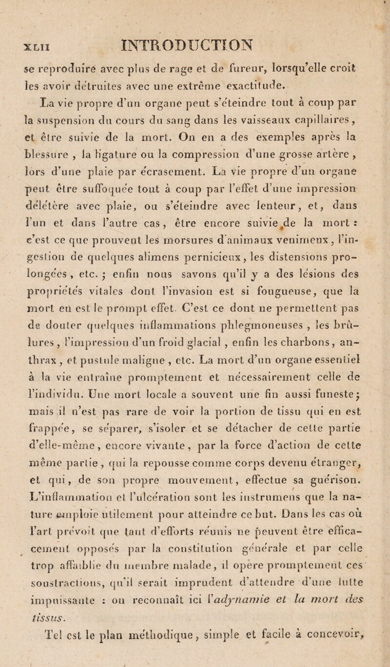 se reproduire avec plus de rage et de fureur, lorsqu’elle croit les avoir détruites avec une extrême exactitude. La vie propre d’un organe peut s’êteindre tout à coup par la suspension du cours du sang dans les vaisseaux capdiaires, et être suivie de la mort. On en a des exemples apres la blessure , la ligature ou la compression d’une grosse artère , lors d’une plaie par écrasement. La vie propre d’un organe peut être sulFoque'e tout à coup par l’effet d’une impression déle'tère avec plaie, ou s’éteindre avec lenteur, et, dans î’un et dans l’autre cas, être encore siiivie^de la morts c’est ce que prouvent les morsures d animaux venimeux , l’in¬ gestion de quelques alimens pernicieux, les distensions pro¬ longées , etc. 5 enfin nous savons qu’il y a des lésions des propriétés vitales dont l’invasion est si fougueuse, c|ue la mort en est le prompt effet. C’est ce dont ne permettent pas de douter quelques inflammations plilegmoneuses , les brû¬ lures , l’impressioii d’un froid glacial , enfin les charbons, an¬ thrax , et pustule maligne , etc. La mort d’on organe essentiel à la vie entraîne promptement et nécessairement celle de l’individu. Une mort locale a souvent une fin aussi funeste^ mais il u’est pas rare de voir la portion de tissu qui en est frappée, se séparer, s’isoler et se détacher de cette partie d’elî e-même, encore vivante, par la force d’action de cette même partie, qui la repousse comme corps devenu étranger, et qui, de sou propre mouvement, effectue sa guérison. L’inflammation et l’ulcération sont les instrumens que la na¬ ture emploie utilement pour atteindre ce but. Dans les cas où l’art prévoit que tant d’efforts réunis ne peuvent être effica¬ cement opposés par la constitution générale et par celle trop affaiblie du membre malade, il opère promptement ces soustractions, qu’il serait imprudent d’attendre d’une lutte impuissante : on reconnaît ici i’adynamie et la mort des tissus. ïel est le plan méthodique, simple et facile k concevoir,