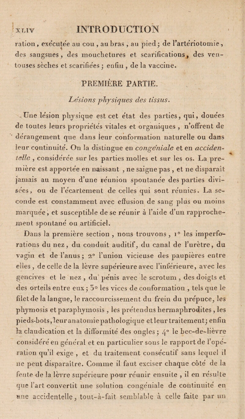 ration, executee au cou , au bras , au pied: de rartëriotomîe, des sangsues , des mouchetures et scarifications, des ven¬ touses sèches et scarifie'es ) enfin , de la vaccine. PREMIÈRE PARTIE. Lésions physiques des tissus. üne lésion physique est cet état des parties, qui, douces de toutes leurs proprie'te's vitales et organiques , n’olFrent de '• de rangement que dans leur conformation naturelle ou dans leur continuité'. On la distingue en congéniale et en acciden¬ telle , considëre'e sur les parties molles et sur les os. La pre¬ mière est apportée en naissant , ne saigne pas , et ne disparaît îamais au moyen d’une re'union spontane'e des parties divi- se'es, ou de IVcartement de celles qui sont re'unies. La se¬ conde est constamment avec efiusion de sang plus ou moins marque'e, et susceptible de se re'unir à l’aide d’un rapproche¬ ment spontané' ou artificiel. Dans la première section , nous trouvons , les imperfo- rations du nez, du conduit auditif, du canal de l’urètre, du vagin et de l’anus ; 2® l’union vicieuse des paupières entre elles , de celle de la lèvre supe'rieure avec l’inférieure, avec les gencives et le nez , du’ pénis avec le scrotum , des doigts et des orteils entre eux • 5° les vices de conformation , tels que le filet de la langue, le raccourcissement du frein du prépuce, les phymosis et paraphymosis , les prétendus hermaphrodites , les pieds-bots,leuranatomiepathologique et leur traitement^ etifiii la claudication et la difformité des ongles ; Ip le bec-de-lièvre considéré en général et en particulier sous le rapport de l’opé¬ ration qu’il exige , et du traitement consécutif sans lequel il ne peut disparaître. Comme il faut exciser chaque côté de la fente de la lèvre supérieure pour réunir ensuite , il en résulte que l’art convertit une solution congéniale de continuité en sine accidentelle, toiit-à-fait semblable à celle faite par un