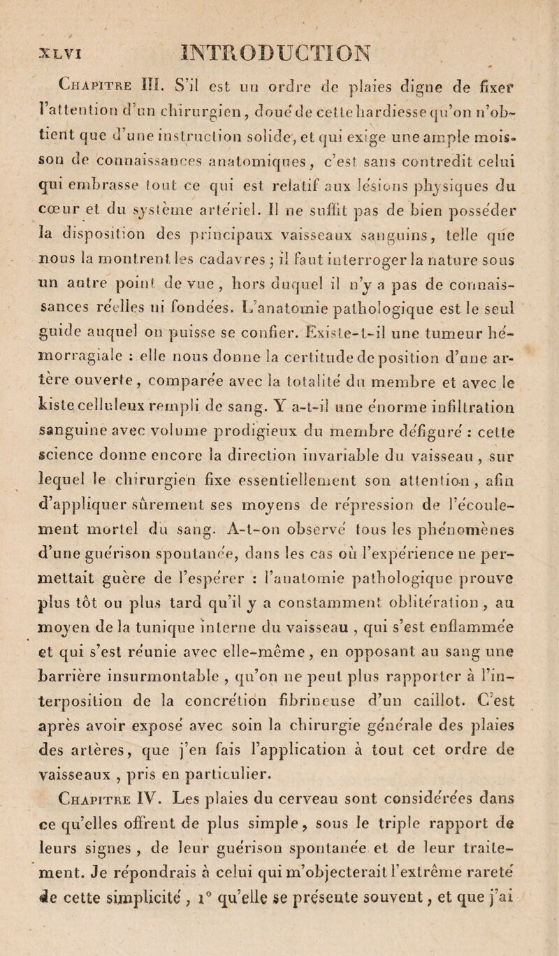 «• Chapitre ÎH. S’il est un ordre de plaies digne de fixer l’attention d’un chirurgien, doue de cellehardiessequ’on n’ob¬ tient que d’une instruction solide, et qui exige une ample mois¬ son de connaissances anatomiques, c’est sans contredit celui qui embrasse (ont ce qui est relatif aux lésions physiques du cœur et du système artériel. Il ne suffit pas de bien posséder la disposition des principaux vaisseaux sanguins, telle que nous la montrent les cadavres ^ il faut interroger la nature sous un autre point de vue , hors duquel il n’y a pas de connais¬ sances reelies ni fondées. L’anatomie pathologique est le seul guide auquel on puisse se confier. Existe-t-il une tumeur hé- morragiale : elle nous donne la certitude de position d’une ar¬ tère ouverte, comparée avec la totalité du membre et avec le Liste celluleux rempli de sang. Y a-t-il une énorme infiltration sanguine avec volume prodigieux du membre défiguré : cette science donne encore la direction invariable du vaisseau, sur lequel le chirurgien fixe essentiellement son attention, afin d’appliquer sûrement ses moyens de répression de l’écoule¬ ment mortel du sang. A-t-on observé tous les phénomènes d’une guérison spontanée, dans les cas ou l’expérience ne per¬ mettait guère de l’espérer : l’anatomie pathologique prouve plus tôt ou plus tard qu’il y a constamment, oblitération , au moyen de la tunique interne du vaisseau , qui s’est enflammée et qui s’est réunie avec elle-même, en opposant au sang une barrière insurmontable , qu’on ne peut plus rapporter à l’in¬ terposition de la concrétion fibrineuse d’un caillot. C’est après avoir exposé avec soin la chirurgie générale des plaies des artères, que j’en fais l’application à tout cet ordre de vaisseaux , pris en particulier. Chapitre IV. Les plaies du cerveau sont considérées dans ce qu’elles offrent de plus simple, sous le triple rapport de leurs signes , de leur guérison spontanée et de leur traite¬ ment. Je répondrais à celui qui m’objecterait l’extrême rareté de cette simplicité , i* qu elle se présente souvent, et que j’ai