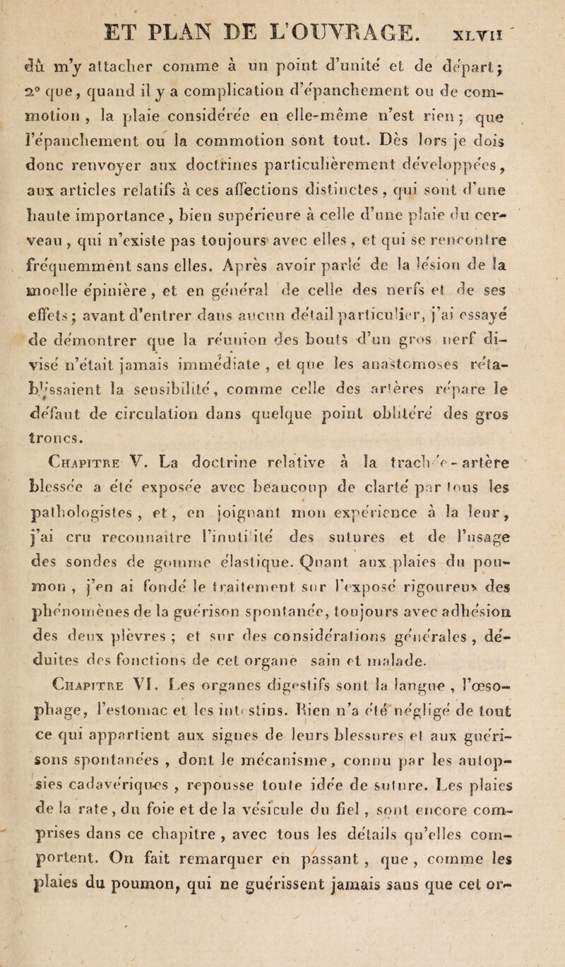 du m’y attacher comme à un point d’unite' et de départ j 2® que, quand il y a complication d’epanchement ou de com¬ motion , la plaie considérée en elle-même n’est rien ; que l’êpancliement ou la commotion sont tout. Dès lors je dois donc renvoyer aux doctrines particulièrement de'veloppêes, aux articles relatifs à ces alTections distinctes, c|ui sont d’une haute importance, bien supérieure à celle d’une plaie do cer¬ veau , qui n’existe pas toujours'avec elles , et qui se rencontre fréquemment sans elles. Après avoir parle de la lésion de îa moelle e'pinière , et en gene'ral de celle des nerfs et de ses effets J avant d’entrer dans aucun detail particulier, j’ai essaye de démontrer que la réunion des bouts d’un gros nerf di¬ vise n’était jamais immédiate , et que les anastomoses réta- b’ 'ssaient la sensibilité, comme celle des artères répare le défaut de circulation dans quelque point oblitéré des gros troncs. Ch.apitre V. La doctrine relative à îa tracli 'e - artère blessée a été exposée avec beaucoup de clarté' par tous les pathologistes, et, en joignant mon expérience à la leur, j’ai cru reconnaître l’inutihlé des sutures et de l’asage des sondes de gomme élastique. Quant aux plaies du pou¬ mon , j’en ai fondé le traitement sur l’exposé rigonreu> des phénomènes de la guérison spontanée, toujours avec adhésion des deux plèvres ; et sur des considérations générales , dé¬ duites des fonctions de cet organe sain et malade. Chapitre VÎ, T-es organes digestifs sont îa langue , l’œso¬ phage, l’esloniac et les inl» slins. Lien n’a éfé'négligé de tout ce Cjui appartient aux signes de leurs blessures et aux guéri¬ sons spontanées , dont le mécanisme, connu par les autop¬ sies cadavériques , repousse toute idée de suture. Les plaies de la rate, du foie et de la vésicule du bel , sont encore com¬ prises dans ce chapitre , avec tous les détails qu’elles com¬ portent. On fait remarquer eh passant , que , comme les plaies du poumon, qui ne gue'rissent jamais sans que cet or-