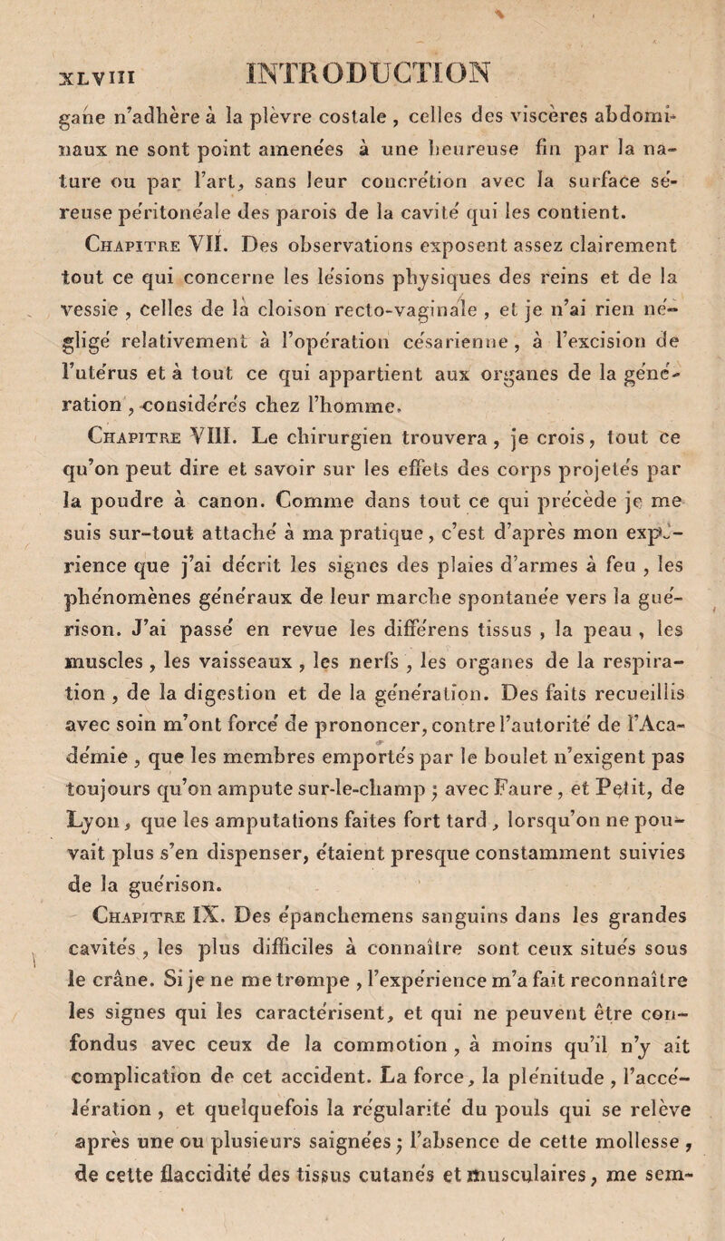 gane n’adhère à ia plèvre costale , celles des viscères abdorah iiaux ne sont point amene'es à une heureuse fin par la na¬ ture ou par l’art, sans leur concrétion avec la surface sé¬ reuse péritonéale des parois de la cavité qui les contient. Chapitre VII. Des observations exposent assez clairement tout ce qui concerne les lésions physiques des reins et de la vessie , celles de la cloison recto-vaginale , et je n’ai rien né¬ gligé relativement à l’opération césarienne , à l’excision de l’utérus et à tout ce qui appartient aux organes de la géné¬ ration , considérés chez l’homme. Chapitre VIII. Le chirurgien trouvera, je crois, tout ce qu’on peut dire et savoir sur les effets des corps projetés par la poudre à canon. Comme dans tout ce qui précède je me suis sur-tout attaché à ma pratique, c’est d’après mon expé¬ rience que j’ai décrit les signes des plaies d’armes à feu , les phénomènes généraux de leur marche spontanée vers la gué¬ rison. J’ai passé en revue les différens tissus , la peau , les muscles, les vaisseaux , les nerfs , les organes de la respira¬ tion , de la digestion et de la génération. Des faits recueillis avec soin m’ont forcé de prononcer, contre l’autorité de l’Aca- démie , que les membres emportés par le boulet n’exigent pas toujours qu’on ampute sur-le-champ ; avec Faure, et Pe^tit, de Lyon, que les amputations faites fort tard , lorsqu’on ne pou¬ vait plus s’en dispenser, étaient presque constamment suivies de la guérison. Chapitre IX. Des épanchemens sanguins dans les grandes cavités , les plus difficiles à connaître sont ceux situés sous le crâne. Si je ne me trompe , l’expérience m’a fait reconnaître les signes qui les caractérisent, et qui ne peuvent être con¬ fondus avec ceux de la commotion , à moins qu’il n’y ait complication de cet accident. La force, la plénitude , l’accé¬ lération , et quelquefois la régularité du pouls qui se relève après une ou plusieurs saignées ; l’absence de cette mollesse , de celte flaccidité des tissus cutanés et musculaires, me sem-