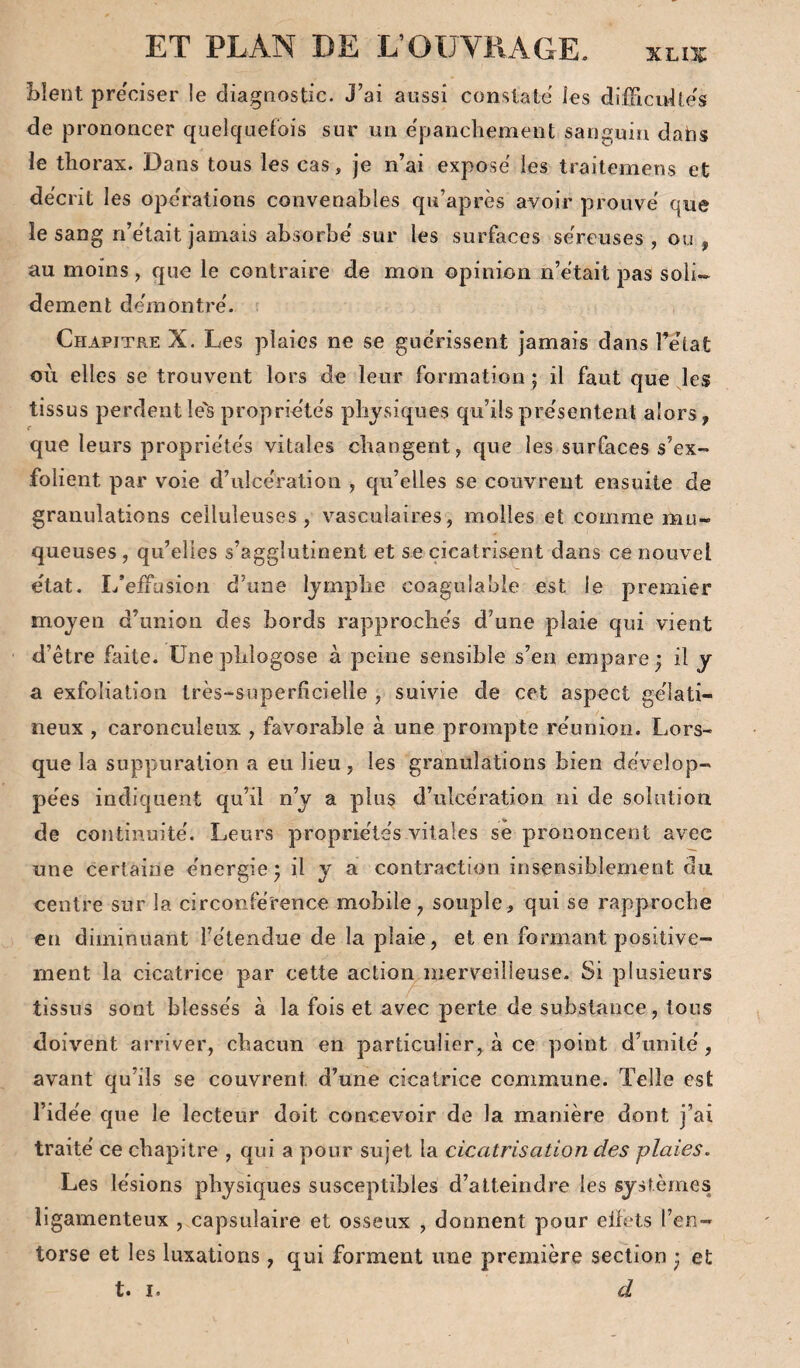 Lient pre'ciser le diagnostic. J’ai aussi constate les difFicidle's de prononcer quelquefois sur un epanchement sanguin dabs le thorax. Dans tous les cas, je n’ai expose les traitemens et décrit les opc'rations convenables qu’après avoir prouve que le sang n’etait jamais absorbe' sur les surfaces sereuses , ou , au moins, que le contraire de mon opinion n’etait pas soli¬ dement de'm outre'. ' i Chapitre X. Les plaies ne se gue'rissent jamais dans Tehat ou elles se trouvent lors de leur formation ; il faut que les tissus perdentle'sproprie'tes physiques qu’ilspre'sentent alors, que leurs proprie'te's vitales changent, que les surfaces s’ex¬ folient par voie d’ulce'ration , qu’elles se couvrent ensuite de granulations celluleuses, vasculaires, molles et comme mu¬ queuses , qu’elles s’agglutinent et se cicatrisent dans ce nouvel état. I/elfasion d’une Ijmphe coagulable est le premier moyen d’union des bords rapproche's d’une plaie qui vient d’être faite, ünephlogose à peine sensible s’en empare; il y a exfoliation très-superficielle , suivie de cet aspect ge'îati- neux , caronculeux , favorable à une prompte re'union. Lors¬ que la suppuration a eu lieu, les granulations bien dèvelop- pe'es indiquent qu’il n’y a plus d’ulce'ration ni de solution de continuité'. Leurs proprie'lës vitales se prononcent avec une certaine énergie; il y a contraction insensiblement du centre sur la circonférence mobile, souple, qui se rapproche en diminuant l’étendue de la plaie, et en formant positive¬ ment la cicatrice par cette actioi^merveilleuse. Si plusieurs tissus sont blessés à la fois et avec perte de substance, tous doivent arriver, chacun en particulier, à ce point d’unité, avant qu’ils se couvrent d’une cicatrice commune. Telle est l’idée que le lecteur doit concevoir de la manière dont j’ai traité ce chapitre , qui a pour sujet la cicatrisation des plaies. Les lésions physiques susceptibles d’atteindre les systèmes ligamenteux , capsulaire et osseux , donnent pour effets l’en¬ torse et les luxations , qui forment une première section ; et t« I • d