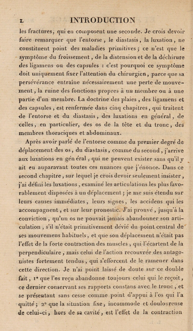 les fractures, qui eu comjiosent une seconde. Je crois devoir faire remarquer que l’entorse , le diastasis, la luxation, ne constituent point des maladies primitives ^ ce n’est que le symptôme du froissement, de la distension et de la déchirure des ligamens ou des capsules : c’est pourquoi ce symptôme doit uniquement fixer l’attention du chirurgien, parce que sa perscVerance entraîne ne'cessairement une perte de mouve¬ ment , la ruine des fonctions propres à un membre ou à une partie d’un membre. La doctrine des plaies , des ligamens et des capsules , est renfermee dans cinq chapitres, qui traitent de l’entorse et du diastasis, des luxations en ge'ne'ral, de celles, en particulier, des os de la tête et du tronc, des membres thoraciques et abdominaux. Après avoir parle de l’entorse comme du premier degre' de de'placement des os, du diastasis , comme du second , j’arrive aux luxations en ge'ne'ral , qui ne peuvent exister sans qu’il y ait eu auparavant toutes ces nuances que j’e'nonce. Dans ce second chapitre , sur lequel je crois devoir seulement insister, j’ai de'fîni les luxations , examine' les articulations les plus favo¬ rablement dispose'es à un de'placement} je me suis étendu sur leurs causes imme'diates , leurs signes, les accidens qui les accompagnent, et sur leur pronostic. J’ai prouve', jusc[u’à la conviction , qu’un os ne pouvait jamais abandonner son arti¬ culation , s’il n’était primitivement dévié du point central de ses mouvemens habituels, et que son déplacement n’était pas l’effet de la forte contraction des muscles , qui l’écartent de la perpendiculaire , mais celui de l’action recouvrée des antago¬ nistes fortement tendus , qui s’efforcent de le ramener dans cette direction. Je n’ai point laissé de doute sur ce double fait, I* que Fos reçu abandonne toujours celui qui le reçoit, ce dernier conservant ses rapports constans avec le tronc , et se présentant sans cesse comme point d’appui à Fos qui Fa quitté^ 2® que la situation hxe, incommode et douloureuse de celui-ci, hors de sa cavité, est l’effet de la contraction