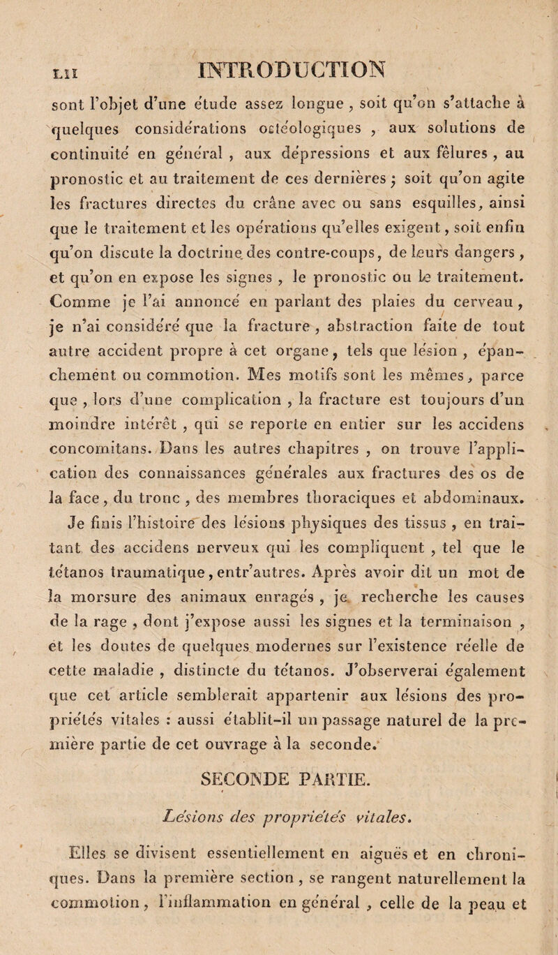 sont l’objet d’une ëtude assez longue , soit qu’on s’attache à quelques considérations oetëologiques , aux solutions de continuité' en ge'nëral , aux dépréssions et aux fêlures , au jsronostic et au traitement de ces dernières ^ soit qu’on agite les fractures directes du crâne avec ou sans esquilles, ainsi que le traitement et les ope'rations qu’elles exigent, soit enfin qu’on discute la doctrine.des contre-coups, de leurs dangers, et qu’on en expose les signes , le pronostic ou Le traitement. Comme je l’ai annonce' en parlant des plaies du cerveau, je n’ai conside'rë que la fracture , abstraction faite de tout autre accident propre à cet organe, tels que le'sion , e'pan- chemént ou commotion. Mes motifs sont les mêmes, parce que , lors d’une complication , la fracture est toujours d’un moindre inte'rêt , qui se reporte en entier sur les accidens concomitans. Dans les autres chapitres , on trouve l’appli- cation des connaissances ge'ne'rales aux fractures des os de la face, du tronc , des membres thoraciques et abdominaux. Je finis l’histoire des le'sions physiques des tissus , en trai¬ tant des accidens nerveux qui les compliquent , tel que le te'tanos traumatique, entr’autres. Après avoir dit un mot de la morsure des animaux enrages , je. recherche les causes de la rage , dont j’expose aussi les signes et la terminaison , et les doutes de quelques modernes sur l’existence re'elle de cette maladie , distincte du te'tanos. J’observerai e'galement que cet article semblerait appartenir aux le'sions des pro- prie'te's vitales ; aussi ëtablit-il un passage naturel de la pre¬ mière partie de cet ouvrage à la seconde.* SECONDE PARTIE. Lésions des proprie'tés vitales. Elles se divisent essentiellement en aiguës et en chroni¬ ques. Dans la première section, se rangent naturellement la commotion, l’inflammation en ge'nëral , celle de la peau et