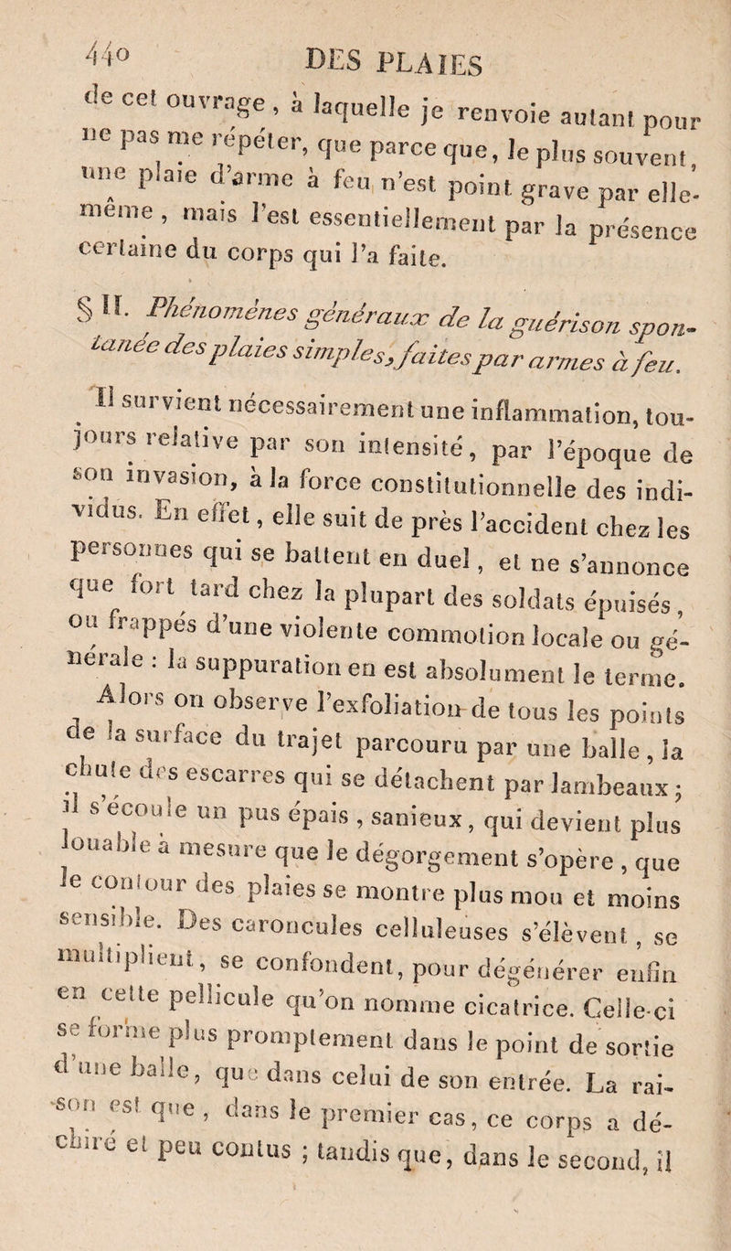 de cet ouvrage , à laquelle je renvoie autant pour oe pas me repéter, que parce que, le plus souvent, mm pla.e darme à feu, n’est point grave par elle- meme , mais l’est essentiellement par la présence cerlaine du corps qui ]’a faite. » § U. Phénomènes généraux de la guérison sport. des plaies simplesjaites par a,^mes à feu. ^ Il survient nécessairement une inflammation, tou¬ jours relative par son intensité, par l’époque de son invasion, à la force constitutionnelle des indi¬ vidus. En effet, elle suit de près l’accident chez les personnes qui s,e battent en duel, et ne s’annonce que fort tard chez la plupart des soldats épuisés, ou frappes d’une violente commotion locale ou gé¬ nérale : la suppuration en est absolument le terme. Alors on observe l’exfoliation-de tous les points e a surface du trajet parcouru par une balle, la chute des escarres qui se détachent par lambeaux; il s’écoule un pus épais , sanieux , qui devient plus ouabie a mesure que le dégorgement s’opère , que e contour des plaies se montre plus mou et moins sensible. Des caroncules celluleuses s’élèvent , se multiplient, se confondent, pour dégénérer enfin en celte pellicule qu’on nomme cicatrice. Celle-ci se for'me plus promptement dans le point de sortie d’une balle, que dans celui de son entrée. La rai¬ son «t que , dans le premier cas, ce corps a dé- c me et peu coiitus ; tandis que, dans le second, il