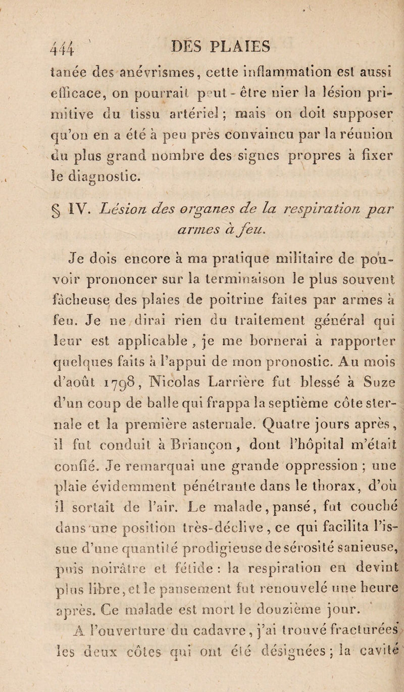 ^ 14 tanée des anévrismes, celte inflammation est aussi efficace, on pourrait p^mt-être nier la lésion pri¬ mitive du tissu artériel; mais on doit supposer qu’on en a été à peu près convaincu par la réunion du plus grand nombre des signes propres à fixer le diagnostic. \ § IV. Lésion des organes de la respiration par armes à feu. Je dois encore a ma pratique militaire de pou¬ voir prononcer sur la terminaison le plus souvent fâcheuse des plaies de poitrine faites par armes à feu. Je ne dirai rien du traitement gdoéral qui leur est applicable , je me bornerai à rapporter quelques faits a l’appui de mon pronostic. Au mois d’août 1798, Nicolas Larrière fut blessé à Suze d’un coup de balle qui frappa la septième côte ster¬ nale et la première asteroale. Quatre jours après, il fut conduit à Briançon , dont l’hôpital m’était confié. Je remarquai une grande oppression ; une plaie évidemment pénétrante dans le thorax, d’où il sortait de l’air. Le malade, pansé, fut couché dans'une position très-déclive, ce qui facilita l’is¬ sue d’une quantité prodigieuse de sérosité sanieuse, puis noirâtre et fétide : la respiration en devint plus libre,et le pansement fut renouvelé une heure après. Ce malade est mort le douzième jour. A l’ouverture du cadavre, j’ai trouvé fracturées les deux côtes qui ont cîé désignées ; la cavité