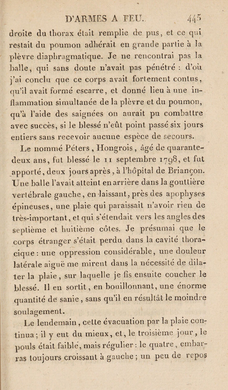 droite du lliorax était remplie de pus, et ce qui restait du poumon adhérait en grande partie a la plèvre diaphragmatique. Je ne rencontrai pas la balle, qui sans doute n’avait pas pénétré : d’oii j’ai conclu que ce corps avait fortement contiis, qu’il avait formé escarre, et donné lieu à une in¬ flammation simultanée de la plèvre et du poumon, qu’à l’aide des saignées on aurait pu combattre avec succès, si le blessé n’eût point passé six jours entiers sans recevoir aucune espèce de secours. Le nommé Péters , Hongrois , âgé de quarante- deux ans, fut blessé le ii septembre 1798, et fut apporté, deux jours après, à l’hôpital de Briançon. Une balle l’avait atteint enarrière dans la gouttière vertébrale gauche, en laissant, près des apophyses épineuses, une plaie qui paraissait n’avoir rien de très-important, et qui s'étendait vers les angles des septième et huitième cotes. Je présumai que le corps étranger s’était perdu dans la cavité thora¬ cique : une oppression considérable, une douleur latérale aiguë me mirent dans la nécessité de dila¬ ter la plaie, sur laquelle je fis ensuite coucher le blessé, il en sortit, en bouillonnant, une énorme quantité de’ sanie, sans qu’il en résultât le moindre soulagement. Le lendemain, cette évacuation par la plaie con¬ tinua; il y eut du mieux, et, le troisième jour, le pouls était faible, mais régulier : le quatre, embar¬ ras toujours croissant à gauche ; un peu de repos