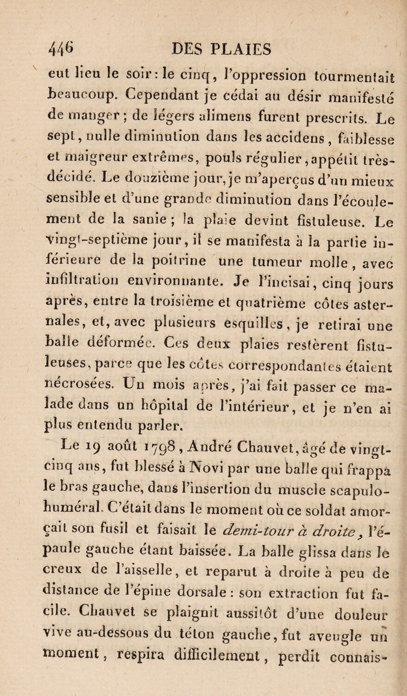 eut lieu le soir: le cinq, Foppression tourmenlaif; beaucoup. Cependant je cédai au désir manifesté de manger; de légers alimens furent prescrits. Le sept, nulle diminution dans les accidens , faiblesse et maigreur extrêmes, pouls régulier,appétit très- décidé. Le douzième jour, je m’aperçus d’un mieux sensible et d’une grande diminution dans l’écoule- / ment de la sanie ; la plaie devint fîstuleuse. Le vingt-septième jour, il se manifesta à la partie in¬ férieure de la poitrine une tumeur molle, avec infiltration environnante. Je Pincisai, cinq jours après, entre la troisiènie et quatrième côtes aster- nales, et, avec plusieurs esquilles, je retirai une balle déformée. Ces deux plaies restèrent fistu- leuses, parce que les côtes correspondantes étaient nécrosées. Un mois après, j’ai fait passer ce ma¬ lade dans un hôpital de l’intérieur, et je n’en ai plus entendu parler. Le 19 août 1798, André Chauvet, âgé de vingt- cinq ans, fut blessé a Novi par une balle qui frappa le bras gauche, dans l’insertion du muscle scapulo- humeral. C était dans le moment ou ce soldat amor¬ çait son fusil et faisait le demi-tour à droite^ l’é¬ paule gauche étant baissée. La balle glissa dans le creux de 1 aisselle, et reparut à droite à peu de distance de lepine dorsale: son extraction fut fa¬ cile. Chauvet se plaignit aussitôt d’une douleur vive au-dessous du téton gauche, fut aveugle un tnoment, respira dilEcilenient, perdit connais^*