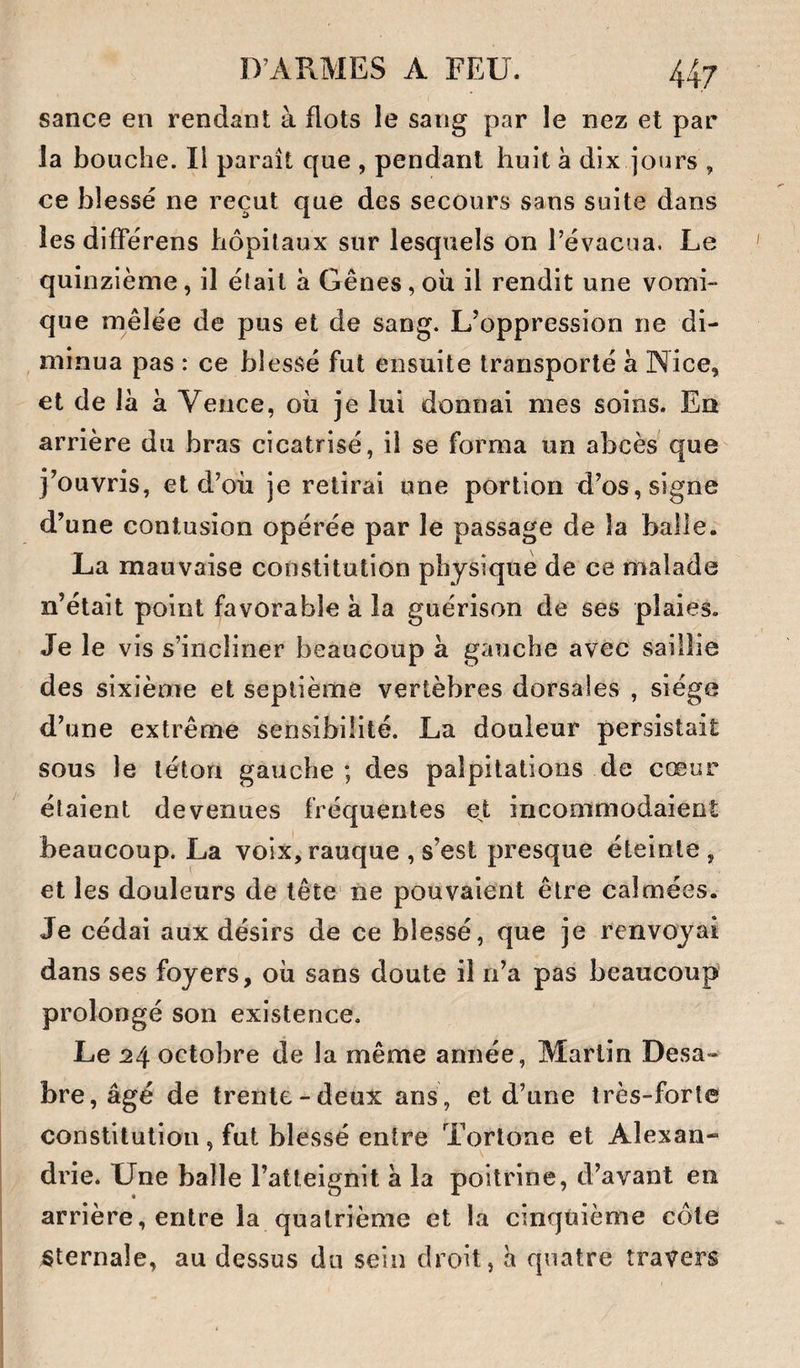 sance en rendant à flots le sang par le nez et par la bouche. Il paraît que , pendant huit à dix jours , ce blessé ne reçut que des secours sans suite dans les difFérens hôpitaux sur lesquels on l’évacua. Le quinzième, il était h Gênes, oii il rendit une vomi¬ que mêlée de pus et de sang. L’oppression ne di- , minua pas : ce blessé fut ensuite transporté a Nice, et de là à Vence, où je lui donnai mes soins. En arrière du bras cicatrisé, il se forma un abcès que j’ouvris, et d’où je retirai une portion d’os, signe d’une contusion opérée par le passage de la balle. La mauvaise constitution physique de ce malade n’était point favorable à la guérison de ses plaies. Je le vis s’incliner beaucoup à gauche avec saillie des sixième et septième vertèbres dorsales , siège d’une extrême sensibilité. La douleur persistait sous le téton gauche ; des palpitations de cœur étaient devenues fréquentes e^t incommodaient beaucoup. La voix, rauque , s’est presque éteinte , et les douleurs de tête ne pouvaient être calmées. Je cédai aux désirs de ce blessé, que je renvoyai dans ses foyers, où sans doute il n’a pas beaucoup prolongé son existence. Le 24 octobre de la même année, Martin Desa- bre,âgé de trente-deux ans, et d’une très-forte constitution , fut blessé entre Tortone et Alexan¬ drie. Une balle l’atteignit à la poitrine, d’avant en arrière, entre la quatrième et la cinqùième côte Sternale, au dessus du sein droit, à quatre travers