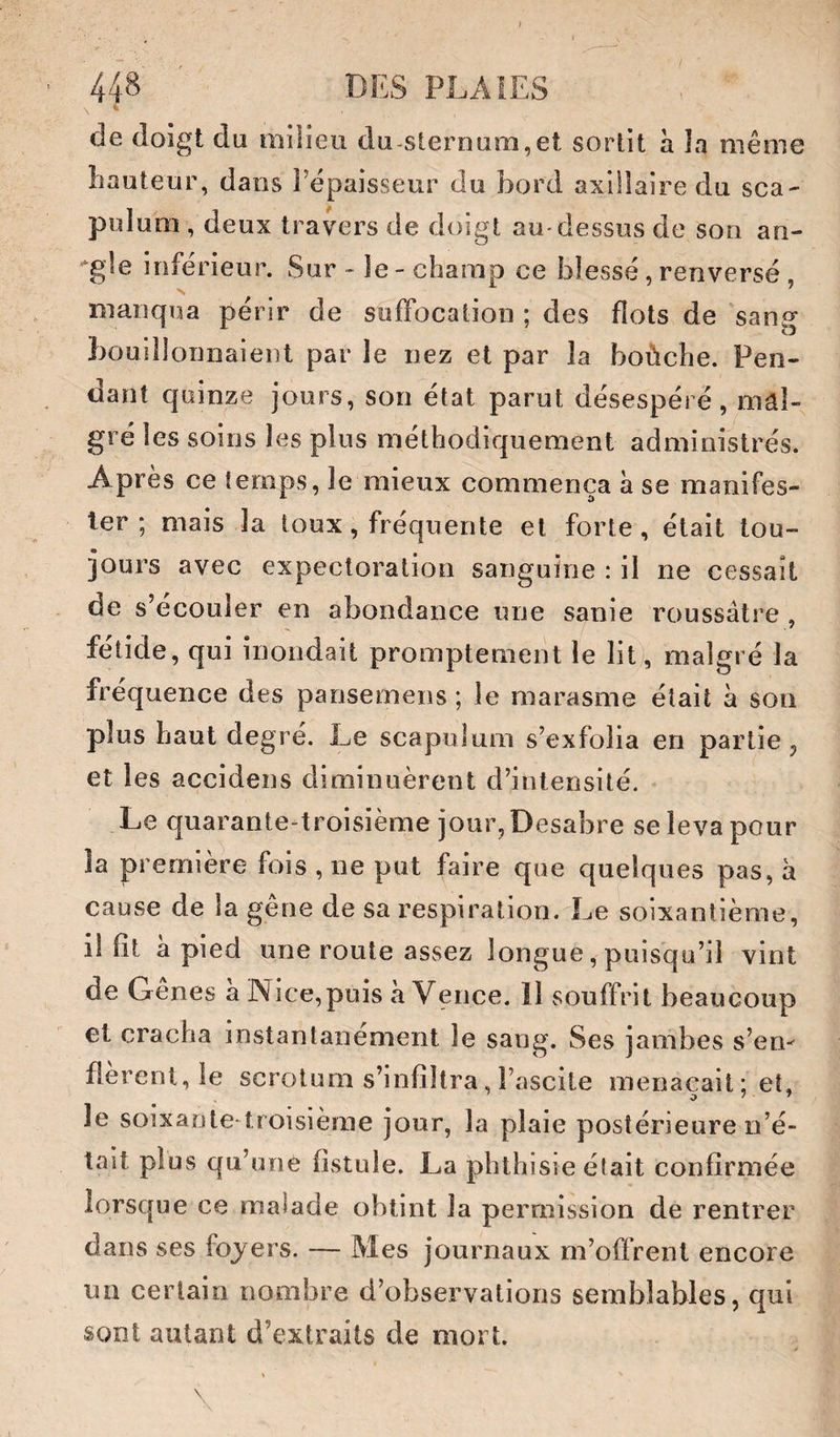 \ ^ de doigt du milieu du-sternuîii,et sortit à la même hauteur, dans l’épaisseur du bord axillaire du sca- puluni, deux travers de doigt au-dessus de son an- ■‘gle inférieur. Sur - le - champ ce blessé, renversé , manqua périr de suffocation ; des flots de sang bouillonnaient par le nez et par la boùche. Pen¬ dant quinze jours, son état parut désespéré, mal¬ gré les soins les plus méthodiquement administrés. Après ce temps, le mieux commença à se manifes¬ ter ; mais la toux, fréquente et forte, était tou¬ jours avec expectoration sanguine : il ne cessait de s’écouler en abondance une sanie roussâtre , fétide, qui inondait promptement le lit), malgré la fréquence des pansemens ; le marasme était à son plus haut degré. Le scapulum s’exfolia en partie, et les accidens diminuèrent d’intensité. Le quarante-troisième jour, Desabre se leva pour la première fois , ne put faire que quelques pas, à cause de la geue de sa respiration. Le soixantième, il fit à pied une route assez longue, puisqu’il vint de Gênes à Nice,puis à Vence. îl souffrit beaucoup et cracha instantanément le sang. Ses jambes s’en^ fièrent, le scrotum s’infiltra, l’ascite menaçait; et, le soixante troisièrae jour, la plaie postérieure n’é¬ tait plus qu’une fistule. La phthisie élait confirmée lorsque ce malade obtint la permission de rentrer dans ses foyers. — Mes journaux m’offrent encore un certain nombre d’observations semblables, qui sont autant d’extraits de mort. \