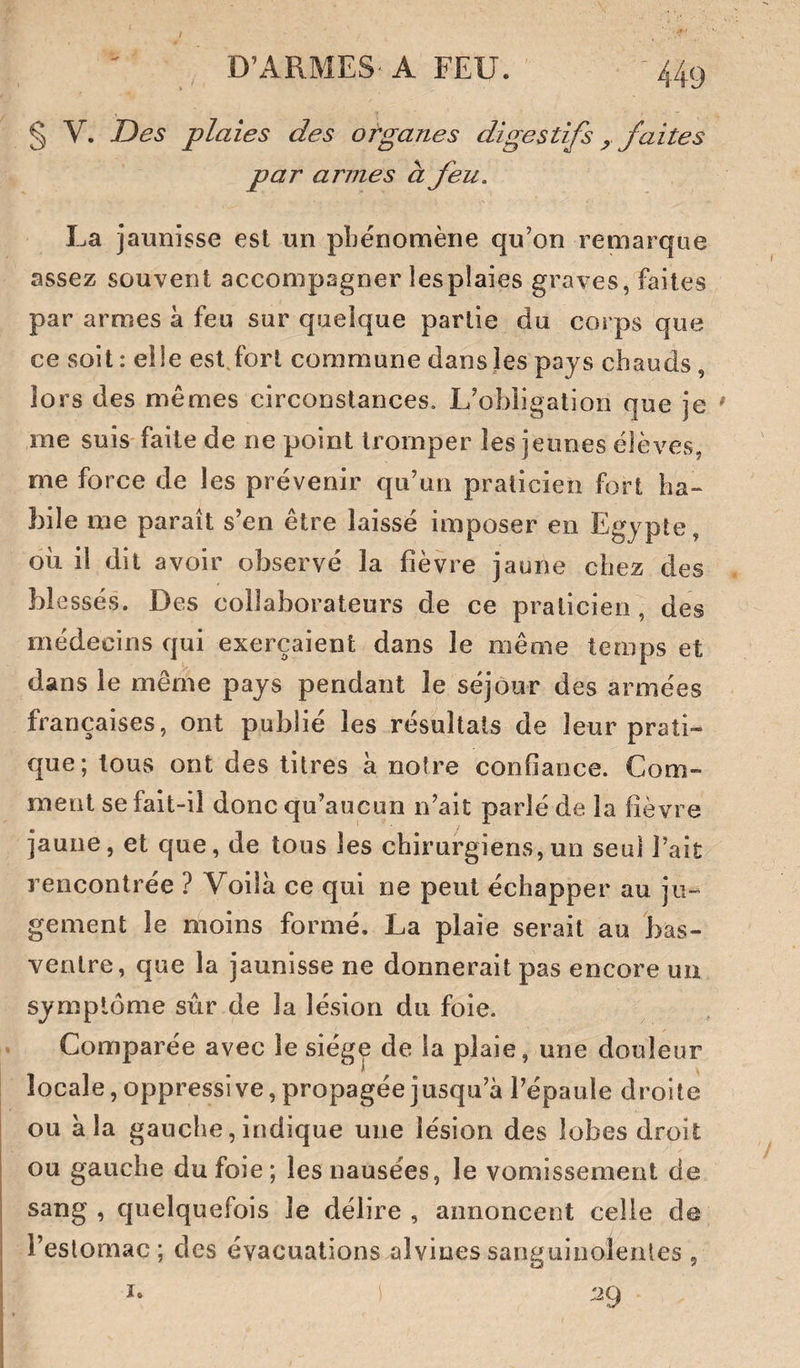 § V. Des plaies des organes digestifs ^ faites par armes à feu. La jaunisse est un phénomène qu’on remarque assez souvent accompagner lesplaies graves, faites par armes à feu sur quelque partie du corps que ce soit : elie est fort commune dans les pays chauds, lors des mêmes circonstances. L’obligation que je me suis faite de ne point tromper les jeunes élèves, me force de les prévenir qu’un praticien fort ha¬ bile me paraît s’en être laissé imposer en Egypte, où il dit avoir observé la fièvre jaune chez des blessés. Des collaborateurs de ce praticien , des médecins qui exerçaient dans le même temps et dans le même pays pendant le séjour des armées françaises, ont publié les résultats de leur prati¬ que; tous ont des titres à notre confiance. Com¬ ment se fait-il donc qu’aucun n’ait parlé de la fièvre jaune, et que, de tous les chirurgiens, un seul l’ait rencontrée ? Voilà ce qui ne peut échapper au ju¬ gement le moins formé. La plaie serait au bas- ventre, que la jaunisse ne donnerait pas encore un symptôme sûr de la lésion du foie. Comparée avec le siège de la plaie, une douleur locale, oppressive, propagée jusqu’à l’épaule droite I ou à la gauche, indique une lésion des lobes droit j ou gauche du foie ; les nausées, le vomissement de I sang, quelquefois le délire, annoncent celle de I l’estomac ; des évacuations alvines sanguinolentes , I ï. :29