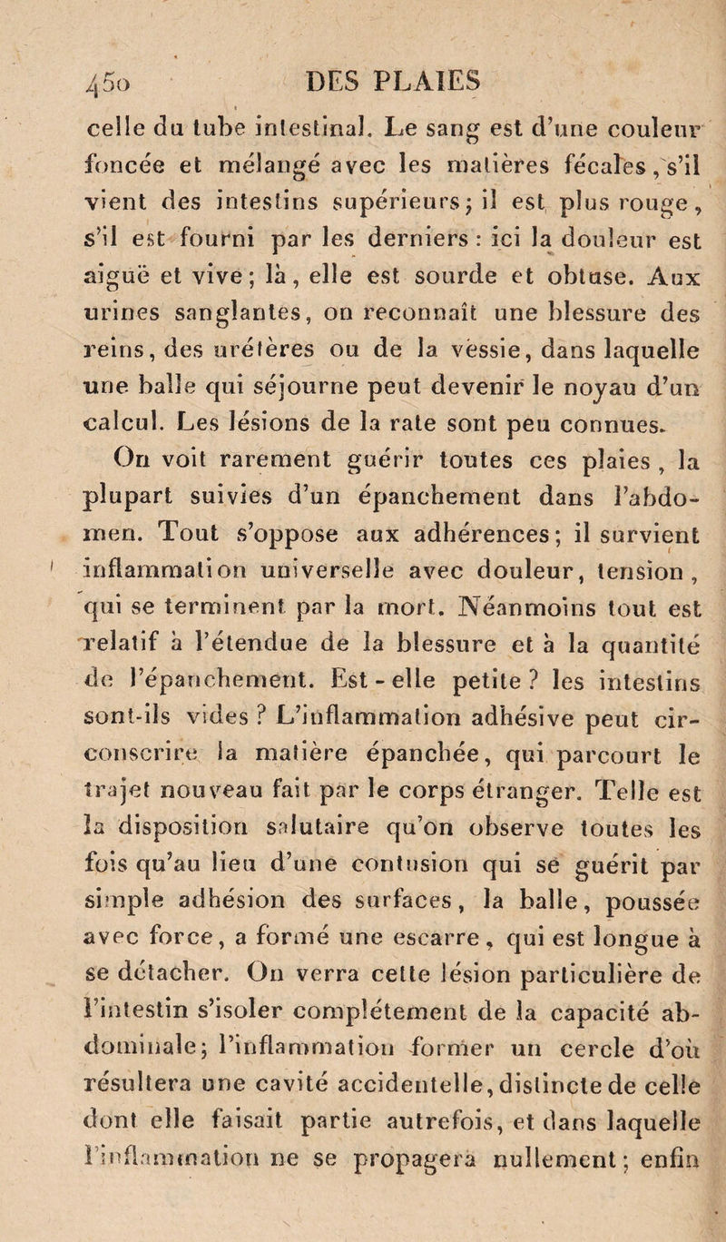 4 DO celle du tube intestinal. Le sang est d’une couleur foncée et mélangé avec les matières fécales, s’il vient des intestins supérieurs j il est plus rouge, s’il est fourni par les derniers : ici la douleur est aiguë et vive; là, elle est sourde et obtuse. Aux urines sanglantes, on reconnaît une blessure des reins, des urétères ou de la vessie, dans laquelle une balle qui séjourne peut devenir le noyau d’un calcul. Les lésions de la rate sont peu connues^ On voit rarement guérir toutes ces plaies , la plupart suivies d’un épanchement dans l’abdo¬ men. Tout s’oppose aux adhérences; il survient inflammation universelle avec douleur, tension, qui se terminent par la mort. Néanmoins tout est relatif à l’étendue de la blessure et à la quantité de l’épanchement. Est - elle petite? les intestins sont-ils vides ? L’inflammation adhésive peut cir¬ conscrire la matière épanchée, qui parcourt le trajet nouveau fait par le corps étranger. Telle est la disposition salutaire qu’on observe toutes les fois qu’au lieu d’une contusion qui se guérit par simple adhésion des surfaces, la balle, poussée avec force, a formé une escarre, qui est longue à se détacher. On verra cette lésion particulière de i’intestin s’isoler complètement de la capacité ab¬ dominale; l’inflammation former un cercle d’où résultera une cavité accidentelle, distincte de celle dentelle faisait partie autrefois, et dans laquelle rinflamtnation ne se propagera nullement ; enfin