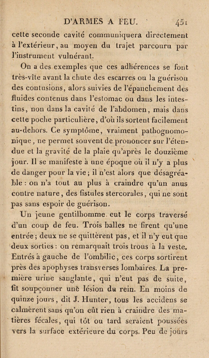 cette seconde cavité communiquera directement a l’extérieur, au moyen du trajet parcouru par l’instrument vulnérant. On a des exemples que ces adhérences se font très-vite avant la chute des escarres ou la guérison des contusions, alors suivies de l’épanchement des fluides contenus dans l’estomac ou dans les intes¬ tins, non dans la cavité de l’abdomen, mais dans cette poche particulière, d’où ils sortent facilement au-dchors. Ce symptôme, vraiment pathognomo¬ nique , ne permet souvent de prononcer sur l’éten¬ due et la gravité de la plaie qu’après le douzième jour. Il se manifeste à une époque où il n’y a plus ^ de danger pour la vie ; il n’est alors que désagréa¬ ble : on n’a tout au plus à craindre qu’un anus contre nature, des fistules stercorales, qui ne sont pas sans espoir de guérison. Un jeune gentilhomme, eut le corps traversé d’un coup de feu. Trois balles ne firent qu’une entrée ; deux ne se quittèrent pas, et il n’y eut que deux sorties ; on remarquait trois trous à la veste. Entrés à gauche de l’ombilic, ces corps sortirent près des apophyses transverses lombaires. La pre¬ mière urine sanglante, qui n’eut pas de suite, fit soupçonner unê lésion du rein. En moins de quinze jours, dit J. Hunter, tous les accidens se calmèrent sans qu’on eût rien à craindre des ma¬ tières fécales, qui tôt ou tard seraient poussées vers la surface extérieure du corps, Peu de jours