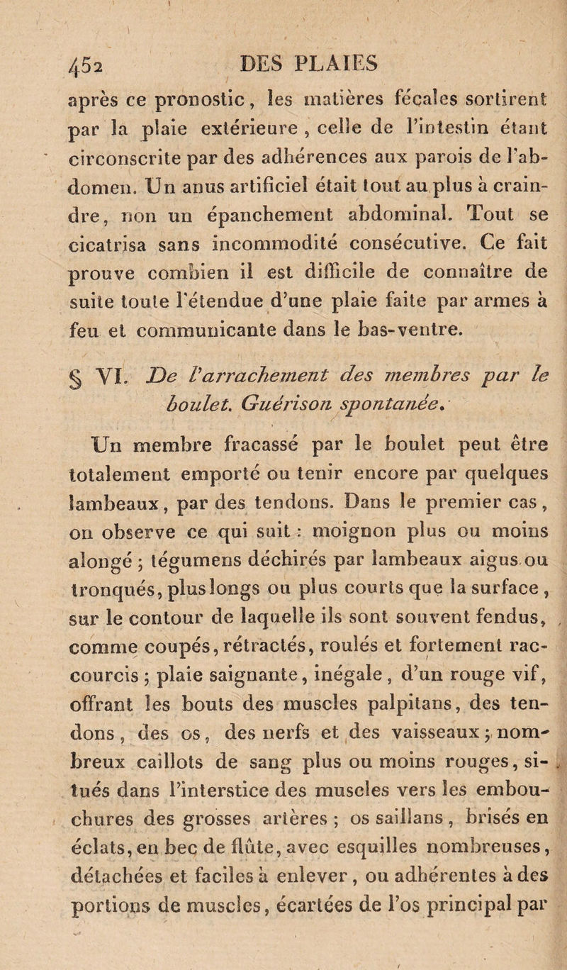 après ce pronostic, les matières fécales sortirent par la plaie extérieure , celle de l’intestin étant circonscrite par des adhérences aux parois de Tab- domeii. Un anus artificiel était tout au plus à crain¬ dre, non un épanchement abdominal. Tout se cicatrisa sans incommodité consécutive. Ce fait prouve combien il est difficile de connaître de suite toute l'étendue d’une plaie faite par armes à feu et communicante dans le bas-ventre. § VI. De Varrachement des membres par le boulet. Guérison ^spontanée ^ Un membre fracassé par le boulet peut être totalement emporté ou tenir encore par quelques lambeaux , par des tendons. Dans le premier cas, on observe ce qui suit : moignon plus ou moins alongé ; tégumens déchirés par lambeaux aigus ou tronqués, plus longs ou plus courts que la surface, sur le contour de laquelle ils sont souvent fendus, comme coupés, rétractés, roulés et fortement rac¬ courcis ; plaie saignante, inégale, d’un rouge vif, offrant les bouts des muscles palpitans, des ten¬ dons, des os, des nerfs et des vaisseaux;,nom^ breux caillots de sang plus ou moins rouges, si¬ tués dans l’interstice des muscles vers les embou¬ chures des grosses artères ; os saillans , brisés en éclats,en bec de flûte, avec esquilles nombreuses, détachées et faciles k enlever, ou adhérentes à des portions de muscles, écartées de l’os principal par