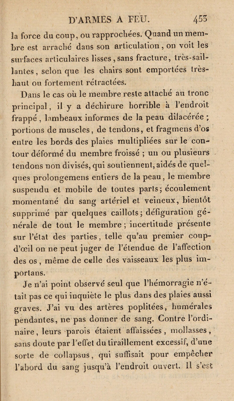 îa force du coup, ou rapprochées. Quand un mem¬ bre est arraché dans son articulation, on voit les surfaces articulaires lisses,sans fracture, très-sail¬ lantes, selon que les chairs sont emportées très- haut ou fortement rétractées. Dans le cas où le membre reste attaché au tronc principal, il y a déchirure horrible à l’endroit frappé , lambeaux inforaies de la peau dilacéree ; portions de muscles, de tendons, et fragmens d’os entre les bords des plaies multipliées sur le con¬ tour déformé du membre froissé ; un ou plusieurs . tendons non divisés, qui soutiennent, aidés de quel¬ ques prolongemens entiers de la peau, le membre suspendu et mobile de toutes parts; écoulement momentané du sang artériel et veineux, bientôt supprimé par quelques caillots; défiguralion gé¬ nérale de tout le membre ; incertitude présente sur l’état des parties, telle qu’au premier coup- d’œil on ne peut juger de l’étendue de l’affection des os, même de celle des vaisseaux les plus im- portans. Je n’ai point observé seul que l’hémorragie n’é¬ tait pas ce qui inquiète le plus dans des plaies aussi graves. J’ai vu des artères poplitées, humérales pendantes, ne pas donner de sang. Contre l’ordi¬ naire, leurs ‘parois étaient affaissées , mollasses, sans doute par Teffet du tiraillement excessif, d’une sorte de collapsus, qui suffisait pour empêcher l’abord du sang jusqu’à l’endroit ouvert, il s’est