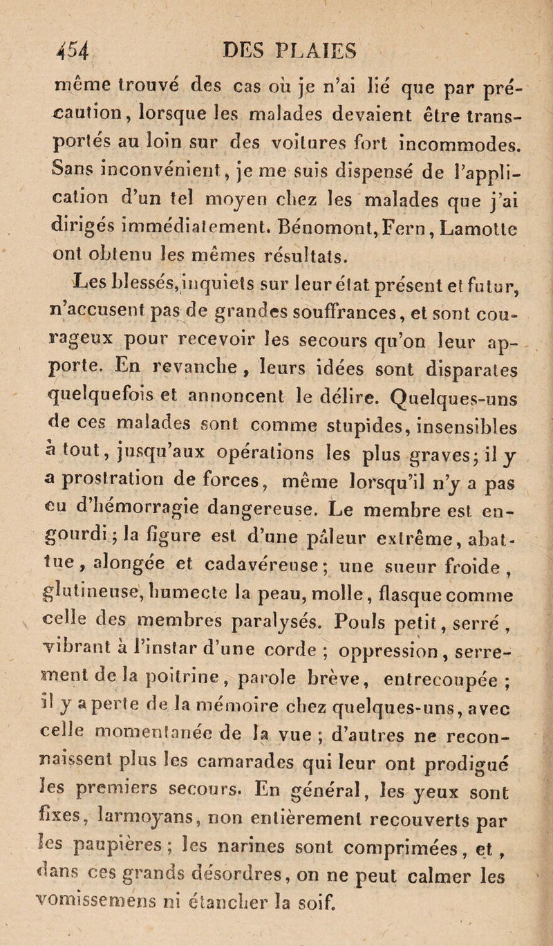 même trouvé des cas oii je n’ai lié que par pré¬ caution, lorsque les malades devaient être trans¬ portés au loin sur des voitures fort incommodes. Sans inconvénient, je me suis dispensé de Tappli- calion d’un tel moyen chez les malades que j’ai dirigés immédiatement. Bénomont, Fern, Lamolte ont obtenu les mêmes résultats. Les blessés,inquiets sur leur état présent et futur, n’accusent pas de grandes souffrances, et sont cou¬ rageux pour recevoir les secours qu’on leur ap¬ porte. En revanche , leurs idées sont disparates quelquefois et annoncent le délire. Quelques-uns de ces malades sont comme stupides, insensibles a tout, jusqu’aux operations les plus graves j il y a prostration de forces, même lorsqu’il n’y a pas eu d’hémorragie dangereuse. Le membre est en¬ gourdi ; la figure est d’une pâleur extrême, abat¬ tue, alongée et cadavéreuse; une sueur froide , glutineuse, humecte la peau, molle, flasque comme celle des membres paralysés. Pouls petit, serré, vibrant a l’instar d’une corde ; oppression , serre¬ ment de la poitrine, parole brève, entrecoupée ; îi y a perte de la mémoire chez quelques-uns, avec celle momentanée de la vue ; d’autres ne recon¬ naissent plus les camarades qui leur ont prodigué les premiers secours. En général, les yeux sont fixes, larmoyans, non entièrement recouverts par les paupières; les narines sont comprimées, et, dans ces grands désordres, on ne peut calmer les vomîssemens ni étancher la soif.