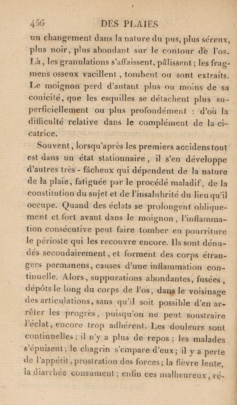 rni changement dans la nature du pus, plus séreux, plus noir, plus abondant sur le contour de l’os. Là, les granulations s’affaissent, pâlissent ; les frag- mens osseux vacillent, tombent ou sont extraits. Le moignon perd d’autant pins ou moins de sa coDici(é,que les esquilles se détachent plus su¬ perficiellement ou plus profondément : d’où la difficulté relative dans le complément de la ci¬ catrice. Souvent, lorsqu’après les premiers accidenstout est dans un état stationnaire , il s’en développe d’autres très - fâcheux qui dépendent de la nature de la plaie, fatiguée par le procédé maladif, de la conslilution du sujet et de l’insalubrité du lieu qu’il occupe. Quand des éclats se prolongent oblique¬ ment et fort avant dans le moignon , l’inflarnma- tion consécutive peut faire tomber en pourriture le périoste qui les recouvre encore. Ils sont dénu¬ dés secondairement, et forment des corps étran¬ gers permanens, causes d’une inflammation con¬ tinuelle. Alors, suppurations abondantes, fusées, dépôts le long du corps de l’os, dans le voisinage des articulations, sans qu’il soit possible d’en ar¬ rêter les progtès, puisqu’on ne peut sousfraire î éclat, encore trop adhèrent. Les douleurs sont continuelles; il n’y a plus de repos ; les malades s’épuisent; le chagrin s’empare d’eux - il y a peiie de l’appétit,prostration des forces; la fièvre lente la dicU 1 hée consument ; enfin ces malheureux , re-