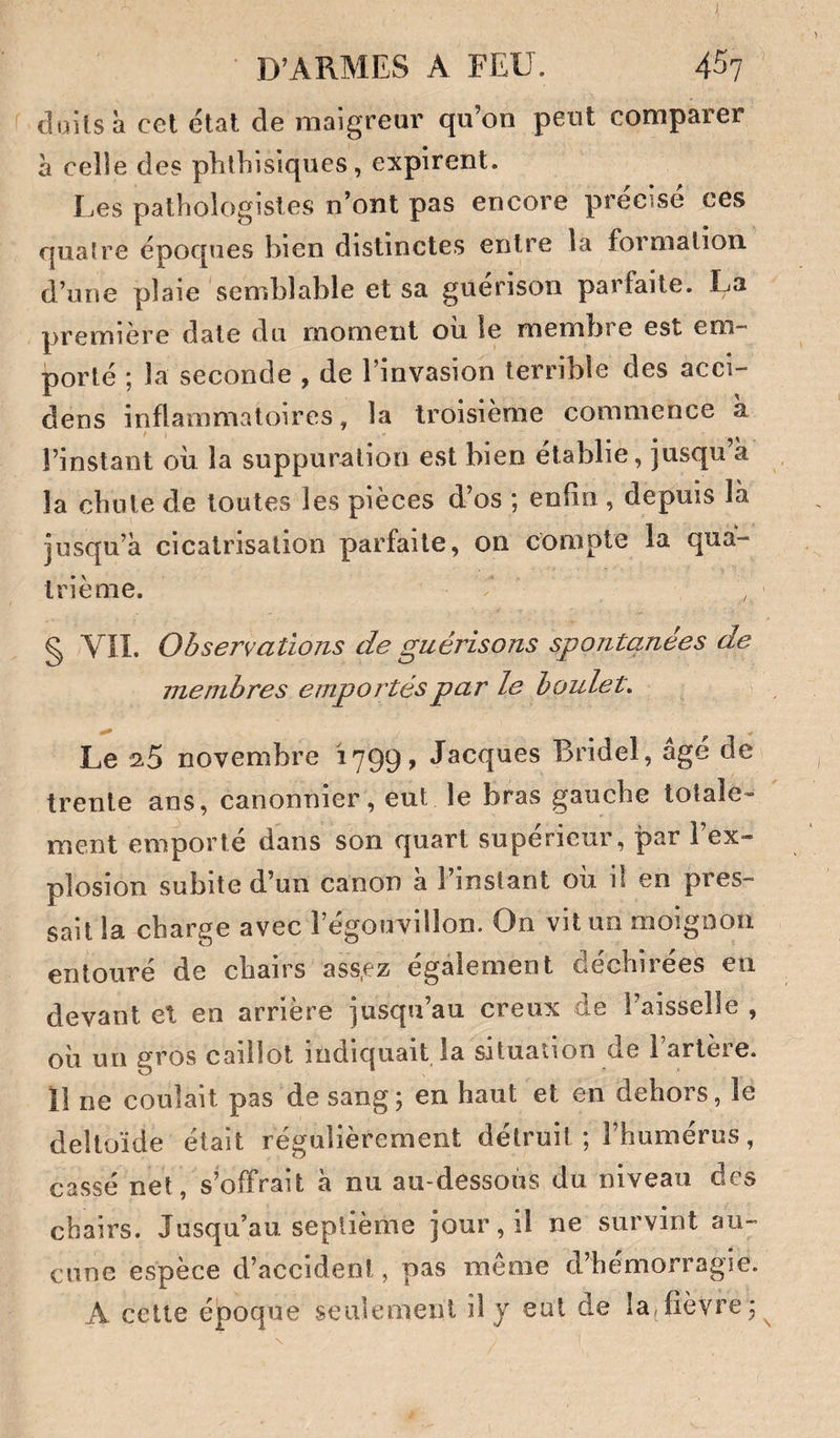 cluilsà cet état de maigreur qu’on peut comparer à celle des phthisiques, expirent. Les pathologistes n’ont pas encore précisé ces quatre époques bien distinctes entre la formation d’une plaie semblable et sa guérison parfaite. La première date du moment oii le membre est em¬ porté ; la seconde , de l’invasion terrible des acci- dens inflammatoires, la troisième commence a l’instant où la suppuration est bien établie, jusqu’à la chute de toutes les pièces d’os ; enfin , depuis là jusqu’à cicatrisation parfaite, on compte la qua¬ trième. § VÎI. Observations de guérisons spontanées de membres emportés par le boulet. Le ^5 novembre 1799, Jacques Bridel, âgé de trente ans, canonnier, eut le bras gauche totale¬ ment emporté dans son quart supérieur, par l’ex¬ plosion subite d’un canon a l’instant ou 1! en pres¬ sait la charge avec l’égouvillon. On vit un moignon entoure de chairs ass,ez egalement Gechiiees en devant el en arrière jusqu’au creux de l’aisselle , où un gros caillot indiquait la situation de l’artère. 11 ne coulait pas de sang; en haut et en dehors, le deltoïde était régulièrement détruit ; l’humérus, cassé net, s’offrait à nu au-dessous du niveau des chairs. Jusqu’au septième jour, il ne survint au¬ cune espèce d’accident, pas même d’hémorragie. A cette époque seulement il j eut de la,fièvre;^