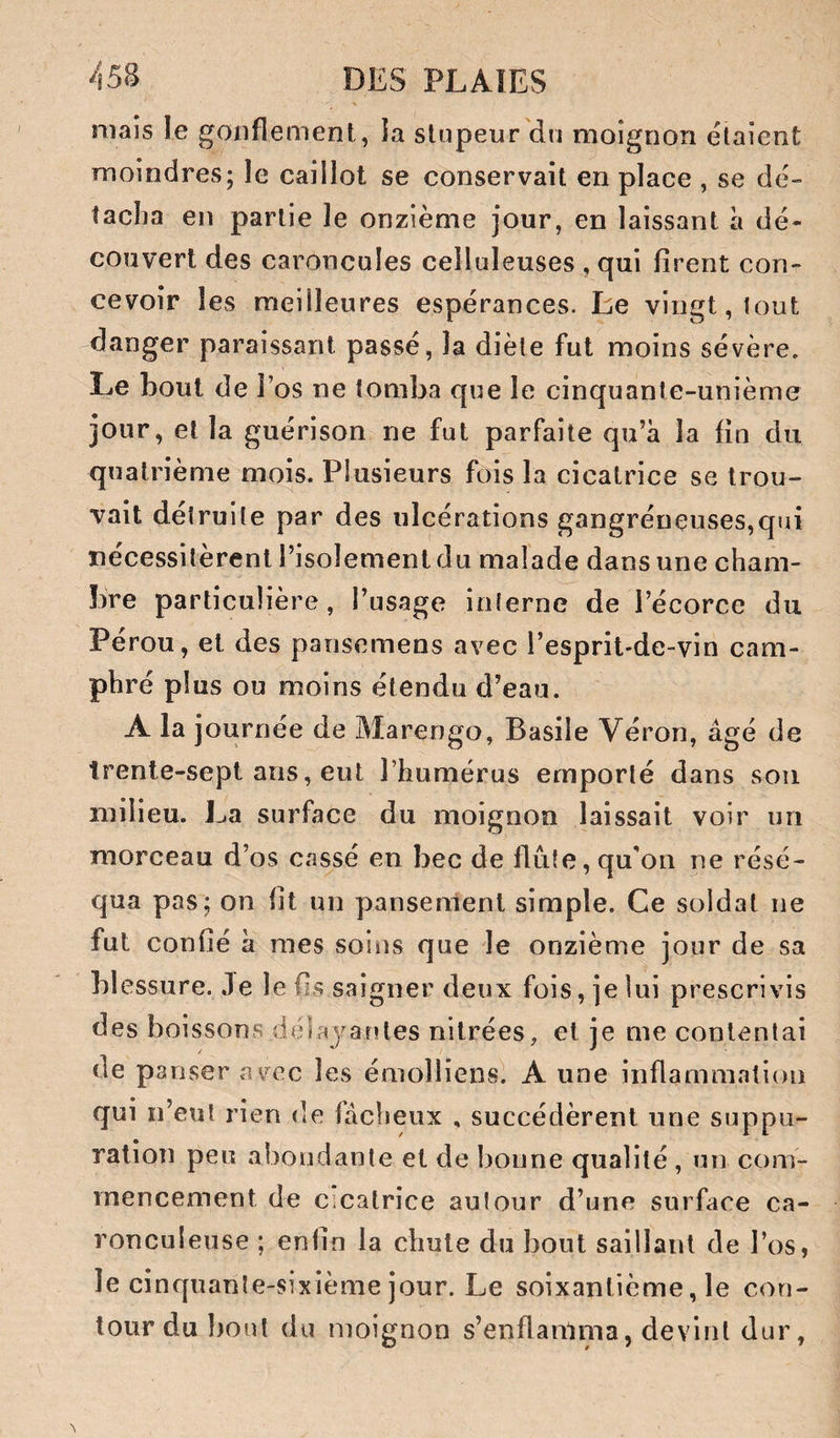 mais le gonflement, ia stupeur du moignon étaient moindres; le caillot se conservait en place , se dé¬ tacha en partie le onzième jour, en laissant à dé¬ couvert des caroncules celluleuses , qui firent con¬ cevoir les meilleures espérances. Le vingt, tout danger paraissant passé, la diète fut moins sévère. Le bout de l’os ne tomba que le cinquante-unième jour, et la guérison ne fut parfaite qu’à la fin du quatrième mois. Plusieurs fois la cicatrice se trou¬ vait détruite par des ulcérations gangréneuses,qin nécessitèrent l’isolement du malade dans une cham¬ bre particulière, l’usage interne de l’écorce du Pérou, et des pansemens avec l’esprit-de-vin cam¬ phré plus ou moins étendu d’eau. A la journée de Marengo, Basile Véron, âgé de trente-sept ans, eut l’humérus emporté dans sou milieu. La surface du moignon laissait voir un morceau d’os cassé en bec de flûte, qu'on ne résé¬ qua pas; on fit un pansement simple. Ce soldat ne fut confié à mes soins (]ue le onzième jour de sa h! essure. Je le fis saigner deux fois, je lui prescrivis des boissons déiajaules nitrées, et je me contentai de panser avec les émolliensl A une inflammation qui n’eut rien de fâcheux , succédèrent une suppu¬ ration peu abondante et de bonne qualité , un com¬ mencement de c.calrice autour d’une surface ca- ronculeuse ; enfin la chute du bout saillant de l’os, le cinquante-sixième jour. Le soixantième, le cotj- lour du bout du moignon s’enflamma, devint dur,