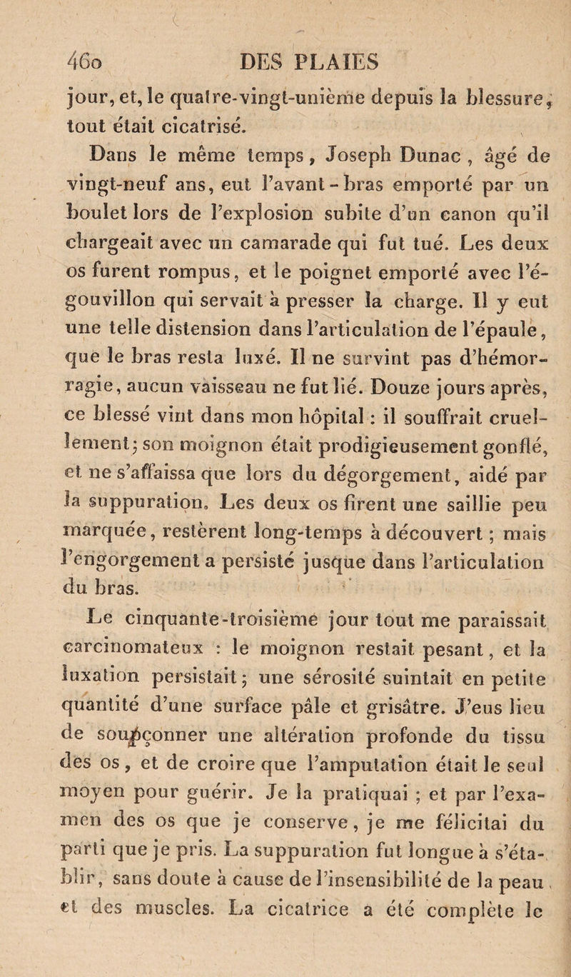 jour, et, le quaire-vingt-unième depuis la blessure^ tout était cicatrisé. Dans le même temps, Joseph Dunac , âgé de vingt-neuf ans, eut Pavant-bras emporté par un boulet lors de Texplosion subite d’un canon qu’il chargeait avec un camarade qui fut tué. Les deux os furent rompus, et le poignet emporté avec Pé- gouvillon qui servait à presser la charge. 11 y eut une telle distension dans Partlculation de l’épaule, que le bras resta luxé. Il ne survint pas d’hémor¬ ragie, aucun vaisseau ne fut lié. Douze jours après, ce blessé vint dans mon hôpital : il souffrait cruel¬ lement j son moignon était prodigieusement gonflé, et ne s’affaissa que lors du dégorgement, aidé par la suppuration. Les deux os firent une saillie peu marquée, restèrent long-temps à découvert ; mais Pengorgement a persisté jusque dans l’articulation du bras. Le cinquante-troisième jour tout me paraissait carcinomateux : le moignon restait pesant, et la luxation persistait ; une sérosité suintait en petite quantité d’une surface pâle et grisâtre. J’eus lieu de soupçonner une altération profonde du tissu des os, et de croire que l’amputation était le seul moyen pour guérir. Je la pratiquai ; et par l’exa¬ men des os que je conserve, je me félicitai du parti que je pris. La suppuration fut longue à s’éta¬ blir, sans doute à cause de l’insensibilité de la peau , et des muscles. La cicatrice a été complète le