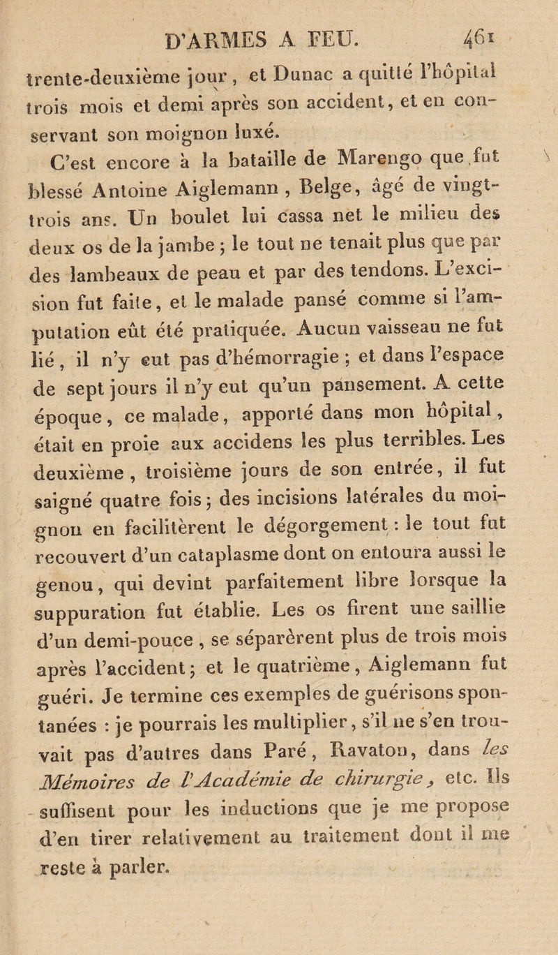 trenle-deuxlème iour , et Dunac a quitté 1 hôpital trois mois et demi après son accident, et en con¬ servant son moignon luxé. C’est encore à la bataille de Marengo que fot blessé Antoine Aiglemann , Belge, âgé de vingt- trois ans. XJn boulet lui cassa net le milieu des deux os de la jambe 5 le tout ne tenait plus que par des lambeaux de peau et par des tendons. L’exci¬ sion fut faite, et le malade panse comme si 1 am¬ putation eût été pratiquée. Aucun vaisseau ne fut lié , il n’j eut pas d’hémorragie ; et dans l’espace de sept jours il n’y eut qu’un pansement. A cette époque , ce malade, apporté dans mon hôpital, était en proie aux accidens les plus terribles. Les deuxième , troisième jours de son enlree, il fut saigné quatre fois ^ des incisions latérales du moi¬ gnon en facilitèrent le dégorgement ; le tout fut recouvert d’un cataplasme dont on entoura aussi le genou, qui devint parfaitement libre lorsque la suppuration fut établie. Les os firent une saillie d’un demi-pouce , se séparèrent plus de trois mois après l’accident ; et le quatrième, Aiglemann fut guéri. Je termine ces exemples de guérisons spon¬ tanées : je pourrais les multiplier, s’il ne s’en trou¬ vait pas d’autres dans Paré, Ravaton, dans les Mémoires de VAcadémie de chirurgie ^ etc. Ils - suffisent pour les inductions que je me propose di’en tirer relativement au traitement dont il me reste à parler.