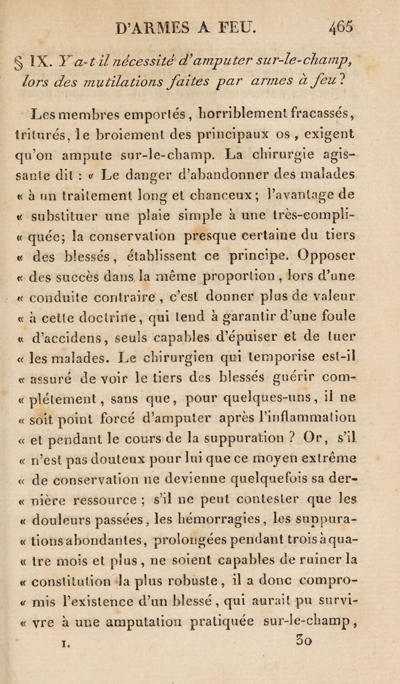 § IX. Y a-1 il nécessité d'amputer sur-le-champ, lors des mutilations faites par armes à feul Les membres emportés, horriblement fracassés, triturés, le broiement des principaux os , exigent qu’on ampute sur-le-champ. La chirurgie agis¬ sante dit : tr Le danger d’abandonner des malades c< à un traitement long et chanceux; l’avantage de « substituer une plaie simple k une irès-eompü- « quée; la conservation presque certaine du tiers « des blessés, établissent ce principe. Opposer « des succès dans, la même proportion, lors d’une « conduite contraire , c’est donner plus de valeur « h cette doctrine, qui tend a garantir d’une foule « d’accidens, seuls capables d’épuiser et de tuer « les malades. Le chirurgien qui temporise est-il « assuré de voir le tiers des blessés guérir com- « pléternent, sans que, pour quelques-uns, il ne « soit point forcé d’amputer après l’inflammation « et pendant le cours de la suppuration ? Or, s’il n’est pas douteux pour lui que ce moyen extrême « de conservation ne devienne quelquefois sa der- « nière ressource ; s’il ne peut contester que les « douleurs passées, les hémorragies, les suppura- « tionsabondantes, prolongées pendant troiskqua- t( Ire mois et plus , ne soient capables de ruiner la « constitution la plus robuste, il a donc compro- mis l’existence d’un blessé, qui aurait pu survi- <c vre k une amputation pratiquée sur-le-champ, 3o I.